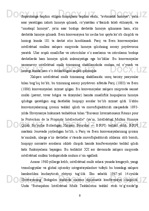 fuqarolariga   taqdim   etilgan   huquqlarni   taqdim   etishi;   "avtomatik   himoya",   ya'ni
asar   yaratilgan   zahoti   himoya   qilinadi,   ro‘yxatdan   o‘tkazish   talab   etilmaydi;   va
"mustaqil   himoya",   ya'ni   asar   boshqa   davlatda   himoya   qilinmasa   ham,   a'zo
davlatda himoya qilinadi. Bern konvensiyasi bir necha bor qayta ko‘rib chiqildi va
hozirgi   kunda   181   ta   davlat   a'zo   hisoblanadi.   Parij   va   Bern   konvensiyalari
intellektual   mulkni   xalqaro   miqyosda   himoya   qilishning   asosiy   poydevorini
yaratdi.   Ular   orqali   mualliflar   va   ixtirochilar   o‘z   asarlarini   va   ixtirolarini   boshqa
davlatlarda   ham   himoya   qilish   imkoniyatiga   ega   bo‘ldilar.   Bu   konvensiyalar
zamonaviy   intellektual   mulk   tizimining   shakllanishida   muhim   rol   o‘ynadi   va
hozirgi kunda ham o‘z dolzarbligini saqlab qolmoqda.
Xalqaro   intellektual   mulk   tizimining   shakllanishi   uzoq   tarixiy   jarayonlar
bilan   bog‘liq   bo‘lib,   bu   tizimning   asosiy   poydevori   sifatida   Parij   (1883)   va   Bern
(1886)   konvensiyalari   xizmat   qilgan.   Bu   konvensiyalar   xalqaro   miqyosda   sanoat
mulki   (patent,   tovar   belgisi   va   dizaynlar)   hamda   mualliflik   huquqlarini   himoya
qilishga   qaratilgan   eng   dastlabki   huquqiy   asoslar   bo‘lib   xizmat   qildi.   Ushbu
konvensiyalarning   ijrosini   tashkil   qilish   va   muvofiqlashtirish   maqsadida   1893-
yilda Shveysariya hukumati tashabbusi bilan "Bureaux Internationaux Réunis pour
la   Protection   de   la   Propriété   Intellectuelle"   (ya’ni,   Intellektual   Mulkni   Himoya
Qilish   Bo‘yicha   Birlashgan   Xalqaro   Byurolar   —   BIRPI)   tashkil   etildi.   BIRPI
markazi   Jenevada   joylashgan   bo‘lib,   u   Parij   va   Bern   konvensiyalarining   ijrosini
ta’minlash,   ularga   a’zo   davlatlar   o‘rtasida   muvofiqlashtirish   ishlarini   olib   borish,
huquqiy   normativ   asoslarni   ishlab   chiqish   hamda   konferensiyalar   tashkil   qilish
kabi   funksiyalarni   bajargan.   Bu   tashkilot   XX   asr   davomida   xalqaro   miqyosda
intellektual mulkni boshqarishda muhim o‘rin egalladi.
Ammo 1960-yillarga kelib, intellektual mulk sohasi yanada kengayib, yangi
texnologiyalar   va   global   iqtisodiy   integratsiyalashuv   tufayli   bu   boradagi   xalqaro
hamkorlikni   kuchaytirish   ehtiyoji   tug‘ildi.   Shu   sababli   1967-yil   14-iyulda
Shvetsiyaning   Stokgolm   shahrida   maxsus   diplomatik   konferensiya   chaqirildi.
Unda   "Butunjahon   Intellektual   Mulk   Tashkilotini   tashkil   etish   to‘g‘risida"gi
6 