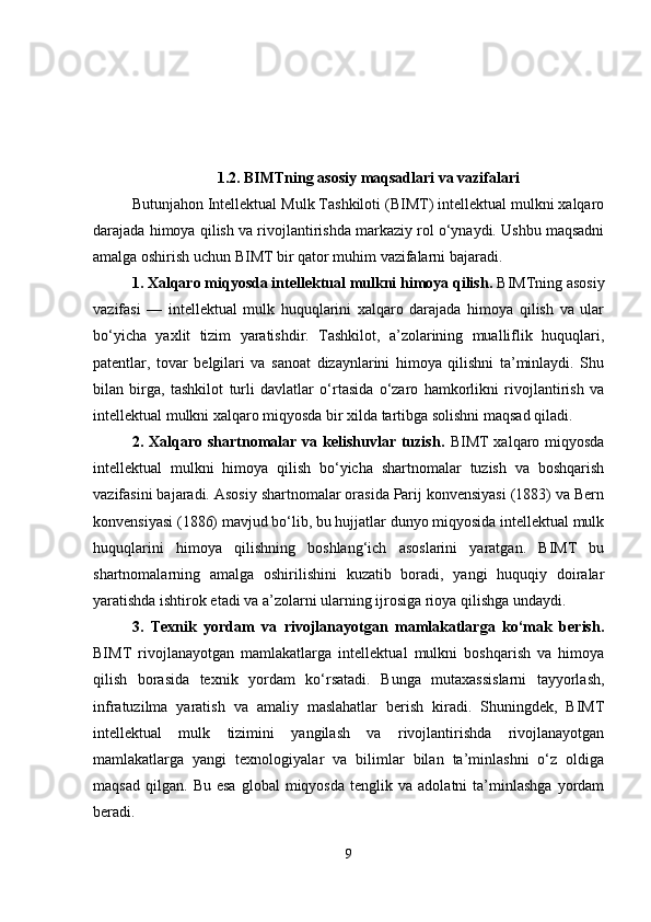 1.2. BIMTning asosiy maqsadlari va vazifalari
Butunjahon Intellektual Mulk Tashkiloti (BIMT) intellektual mulkni xalqaro
darajada himoya qilish va rivojlantirishda markaziy rol o‘ynaydi. Ushbu maqsadni
amalga oshirish uchun BIMT bir qator muhim vazifalarni bajaradi. 
1. Xalqaro miqyosda intellektual mulkni himoya qilish.  BIMTning asosiy
vazifasi   —   intellektual   mulk   huquqlarini   xalqaro   darajada   himoya   qilish   va   ular
bo‘yicha   yaxlit   tizim   yaratishdir.   Tashkilot,   a’zolarining   mualliflik   huquqlari,
patentlar,   tovar   belgilari   va   sanoat   dizaynlarini   himoya   qilishni   ta’minlaydi.   Shu
bilan   birga,   tashkilot   turli   davlatlar   o‘rtasida   o‘zaro   hamkorlikni   rivojlantirish   va
intellektual mulkni xalqaro miqyosda bir xilda tartibga solishni maqsad qiladi.
2. Xalqaro shartnomalar va kelishuvlar tuzish.   BIMT  xalqaro miqyosda
intellektual   mulkni   himoya   qilish   bo‘yicha   shartnomalar   tuzish   va   boshqarish
vazifasini bajaradi. Asosiy shartnomalar orasida Parij konvensiyasi (1883) va Bern
konvensiyasi (1886) mavjud bo‘lib, bu hujjatlar dunyo miqyosida intellektual mulk
huquqlarini   himoya   qilishning   boshlang‘ich   asoslarini   yaratgan.   BIMT   bu
shartnomalarning   amalga   oshirilishini   kuzatib   boradi,   yangi   huquqiy   doiralar
yaratishda ishtirok etadi va a’zolarni ularning ijrosiga rioya qilishga undaydi.
3.   Texnik   yordam   va   rivojlanayotgan   mamlakatlarga   ko‘mak   berish.
BIMT   rivojlanayotgan   mamlakatlarga   intellektual   mulkni   boshqarish   va   himoya
qilish   borasida   texnik   yordam   ko‘rsatadi.   Bunga   mutaxassislarni   tayyorlash,
infratuzilma   yaratish   va   amaliy   maslahatlar   berish   kiradi.   Shuningdek,   BIMT
intellektual   mulk   tizimini   yangilash   va   rivojlantirishda   rivojlanayotgan
mamlakatlarga   yangi   texnologiyalar   va   bilimlar   bilan   ta’minlashni   o‘z   oldiga
maqsad   qilgan.   Bu  esa   global   miqyosda   tenglik   va  adolatni   ta’minlashga   yordam
beradi.
9 