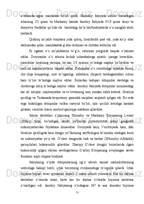 o’rtalarida   agrar   mamlakat   bo’lib   qoldi.   Shimoliy   Italiyada   ishlov   beriladigan
erlarning   2/3   qismi   va   Markaziy   hamda   Janubiy   Italiyada   9/10   qismi   diniy   va
dunyoviy feodallar qo’lida edi. Janubdagi ba’zi latifundiyalarda o’n minglab aholi
yashardi.
Qishloq   xo’jalik   texnikasi   juda   qoloq,   hosildorlik   past   edi,   juda   ko’p   erlar
ekilmasdan qolar, mamlakatda g’alla etishmas va chetdan keltirilar edi.
Er   egalari   o’z   xo’jaliklarini   to’g’ri,   ratsional   yurgizish   haqida   o’ylamas
edilar.   Dvoryanlar   o’z   erlarini   kichik   uchastkalarga   ajratib,   ijaraga   berardilar,
ijarachilar   hosilning   yarmini,   ba’zan   2/3   qismini   to’lashga   majbur   bo’lardilar   va
turli   xil   majburiyatlarni   bajarar   edilar.   Dehqonlar   o’z   senorlariga   uylarida   tovuq,
cho’chqa   boqqanligi,   mol   so’yganligi,   axlatlarni   chiqarib   tashlaganliklari   uchun
ham   to’lov   to’lashga   majbur   edilar.   Bulardan   tashqari   dehqonlar   davlatga   va
cherkovga soliq to’lashga majbur edilar. Janubiy Italiyada dehqonlar zimmasidagi
har xil soliqlar, majburiyatlar va to’lovlarning soni yuzdan oshib ketardi. Sitsiliya
qirolligi va Toskanada krepostnoy qaramlik sarqitlari saqlanib qolgan edi. Bu erda
erga   birkitilgan   dehqonlar   toifasi   mavjud   bo’lib,   ular   qochib   ketishga   harakat
qilsalar, senorlar ularni umrbod qamoqqa mahkum qilardilar.
Italiya   davlatlari   o’zlarining   Shimoliy   va   Markaziy   Evropaning   Levant
(SHarq)   bilan   bo’ladigan   savdo   yo’llarida   joylashishdek   qulay   geografik
imkoniyatlaridan   foydalana   olmasdilar.   Genuyada   ham,   Venetsiyada   ham,   ikki
Sitsiliya qirolligida ham dengiz yo’llarining xavfsizligini ta’minlay oladigan kuch
va   imkoniyatlar   yo’q   edi.   O’rtaer   dengizida   turk   va   barbar   (SHimoliy   Afrikalik)
qaroqchilari   hukmronlik   qilardilar.   Sharqiy   O’rtaer   dengizi   bozorlarida   ilgari
hukmronlik   qilgan   italyan   savdogarlarini   G’arbiy   Evropaning   rivojlangan   savdo
firmalari siqib chiqara boshladi.
Italiyaning   o’zida   dehqonlarning   og’ir   ahvoli   sanoat   mahsulotlarining
sotilishiga   halaqit   berib,   ichki   bozorning   rivojlanishiga   to’sqinlik   qilardi.   Ichki
bojxona bojlari  tovar   qiymatini   deyarli  2  marta  oshirib yuborardi.  Har  bir  italyan
davlatlari   o’rtasida   emas,   hatto   har   bir   shahar   o’rtasida   bojxona   zastavasi
o’rnatilgan   edi.   Janubiy   Italiyaning   o’zidagina   367   ta   ana   shunday   bojxona
11 