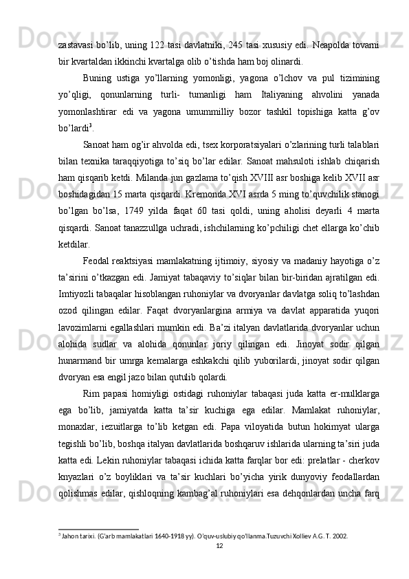 zastavasi  bo’lib, uning 122 tasi davlatniki, 245 tasi xususiy edi. Neapolda tovarni
bir kvartaldan ikkinchi kvartalga olib o’tishda ham boj olinardi.
Buning   ustiga   yo’llarning   yomonligi,   yagona   o’lchov   va   pul   tizimining
yo’qligi,   qonunlarning   turli-   tumanligi   ham   Italiyaning   ahvolini   yanada
yomonlashtirar   edi   va   yagona   umummilliy   bozor   tashkil   topishiga   katta   g’ov
bo’lardi 3
.
Sanoat ham og’ir ahvolda edi, tsex korporatsiyalari o’zlarining turli talablari
bilan  texnika   taraqqiyotiga  to’siq   bo’lar   edilar.   Sanoat   mahsuloti   ishlab   chiqarish
ham qisqarib ketdi. Milanda jun gazlama to’qish XVIII asr boshiga kelib XVII asr
boshidagidan 15 marta qisqardi. Kremonda XVI asrda 5 ming to’quvchilik stanogi
bo’lgan   bo’lsa,   1749   yilda   faqat   60   tasi   qoldi,   uning   aholisi   deyarli   4   marta
qisqardi. Sanoat tanazzullga uchradi, ishchilarning ko’pchiligi chet ellarga ko’chib
ketdilar.
Feodal reaktsiyasi  mamlakatning ijtimoiy, siyosiy  va madaniy hayotiga o’z
ta’sirini o’tkazgan edi. Jamiyat  tabaqaviy to’siqlar bilan bir-biridan ajratilgan edi.
Imtiyozli tabaqalar hisoblangan ruhoniylar va dvoryanlar davlatga soliq to’lashdan
ozod   qilingan   edilar.   Faqat   dvoryanlargina   armiya   va   davlat   apparatida   yuqori
lavozimlarni egallashlari mumkin edi. Ba’zi italyan davlatlarida dvoryanlar uchun
alohida   sudlar   va   alohida   qonunlar   joriy   qilingan   edi.   Jinoyat   sodir   qilgan
hunarmand   bir   umrga  kemalarga   eshkakchi   qilib   yuborilardi,  jinoyat   sodir   qilgan
dvoryan esa engil jazo bilan qutulib qolardi.
Rim   papasi   homiyligi   ostidagi   ruhoniylar   tabaqasi   juda   katta   er-mulklarga
ega   bo’lib,   jamiyatda   katta   ta’sir   kuchiga   ega   edilar.   Mamlakat   ruhoniylar,
monaxlar,   iezuitlarga   to’lib   ketgan   edi.   Papa   viloyatida   butun   hokimyat   ularga
tegishli bo’lib, boshqa italyan davlatlarida boshqaruv ishlarida ularning ta’siri juda
katta edi. Lekin ruhoniylar tabaqasi ichida katta farqlar bor edi: prelatlar - cherkov
knyazlari   o’z   boyliklari   va   ta’sir   kuchlari   bo’yicha   yirik   dunyoviy   feodallardan
qolishmas edilar, qishloqning kambag’al ruhoniylari esa dehqonlardan uncha farq
3
 Jahon tarixi. (G’arb mamlakatlari 1640-1918 yy). O’quv-uslubiy qo’llanma.Tuzuvchi Xolliev A.G. T. 2002.
12 