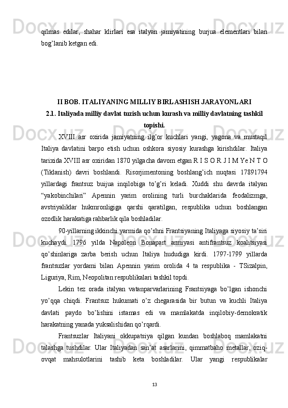 qilmas   edilar,   shahar   klirlari   esa   italyan   jamiyatining   burjua   elementlari   bilan
bog’lanib ketgan edi.
II BOB. ITALIYANING MILLIY BIRLASHISH JARAYONLARI
2.1. Italiyada milliy davlat tuzish uchun kurash va milliy davlatning tashkil
topishi.
XVIII   asr   oxirida   jamiyatning   ilg’or   kuchlari   yangi,   yagona   va   mustaqil
Italiya   davlatini   barpo   etish   uchun   oshkora   siyosiy   kurashga   kirishdilar.   Italiya
tarixida XVIII asr oxiridan 1870 yilgacha davom etgan R I S  О   R J I M  Ye  N T  О
(Tiklanish)   davri   boshlandi.   Risorjimentoning   boshlang’ich   nuqtasi   1789 1794
yillardagi   frantsuz   buijua   inqilobiga   to’g’ri   keladi.   Xuddi   shu   davrda   italyan
“yakobinchilari”   Apennin   yarim   orolining   turli   burchaklarida   feodalizmga,
avstriyaliklar   hukmronligiga   qarshi   qaratilgan,   respublika   uchun   boshlangan
ozodlik harakatiga rahbarlik qila boshladilar.
90-yillarning ikkinchi yarmida qo’shni Frantsiyaning Italiyaga siyosiy ta’siri
kuchaydi.   1796   yilda   Napoleon   Bonapart   armiyasi   antifrantsuz   koalitsiyasi
qo’shinlariga   zarba   berish   uchun   Italiya   hududiga   kirdi.   1797-1799   yillarda
frantsuzlar   yordami   bilan   Apennin   yarim   orolida   4   ta   respublika   -   TSizalpin,
Liguriya, Rim, Neopolitan respublikalari tashkil topdi.
Lekin   tez   orada   italyan   vatanparvarlarining   Frantsiyaga   bo’lgan   ishonchi
yo’qqa   chiqdi.   Frantsuz   hukumati   o’z   chegarasida   bir   butun   va   kuchli   Italiya
davlati   paydo   bo’lishini   istamas   edi   va   mamlakatda   inqilobiy-demokratik
harakatning yanada yuksalishidan qo’rqardi.
Frantsuzlar   Italiyani   okkupatsiya   qilgan   kundan   boshlaboq   mamlakatni
talashga   tushdilar.   Ular   Italiyadan   san’at   asarlarini,   qimmatbaho   metallar,   oziq-
ovqat   mahsulotlarini   tashib   keta   boshladilar.   Ular   yangi   respublikalar
13 