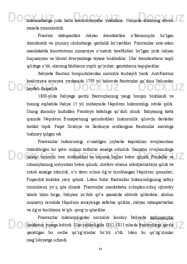 hukumatlariga   juda   katta   kontributsiyalar   yukladilar.   Natijada   aholining   ahvoli
yanada yomonlashdi.
Frantsuz   okkupantlari   italyan   demokratlari   o’tkazmoqchi   bo’lgan
demokratik   va   ijtimoiy   islohotlarga   qarshilik   ko’rsatdilar.   Frantsuzlar   asta-sekin
mamlakatda   konstitutsion   monarxiya   o’rnatish   tarafdorlari   bo’lgan   yirik   italyan
buijuaziyasi   va   liberal   dvoryanlarga   tayana   boshladilar.   Ular   demokratlarni   taqib
qilishga o’tib, ularning klublarini yopib qo’yishar, gazetalarini taqiqlardilar.
Italiyada   frantsuz   bosqinchilaridan   norozilik   kuchayib   bordi.   Antifrantsuz
koalitsiyasi   armiyasi   yordamida   1799   yil   bahorida   frantsuzlar   qo’shini   Italiyadan
haydab chiqarildi.
1800-yilda   Italiyaga   qarshi   frantsuzlaming   yangi   bosqini   boshlandi   va
buning   oqibatida   Italiya   15   yil   mobaynida   Napoleon   hukmronligi   ostida   qoldi.
Uning   shimoliy   hududlari   Frantsiya   tarkibiga   qo’shib   olindi.   Italiyaning   katta
qismida   Napoleon   Bonapartning   qarindoshlari   hukmronlik   qiluvchi   davlatlar
tashkil   topdi.   Faqat   Sitsiliya   va   Sardiniya   orollarigina   frantsuzlar   asoratiga
tushmay qolgan edi.
Frantsuzlar   hukmronligi   o’rnatilgan   joylarda   kapitalizm   rivojlanishini
tezlashtirgan   bir   qator   muhim   tadbirlar   amalga   oshirildi.   Sanoatni   rivojlanishiga
halaqit   beruvchi   tsex   cheklashlari   va   bojxona   bojlari   bekor   qilindi.   Feodallar   va
ruhoniylarning imtiyozlari bekor qilindi, cherkov erlarini sekulyarizatsiya qilish va
sotish   amalga   oshirildi,   o’z   davri   uchun   ilg’or   hisoblangan   Napoleon   qonunlari,
Fuqarolik   kodeksi   joriy   qilindi.   Lekin   bular   frantsuzlar   hukmronligining   salbiy
tomonlarini   yo’q   qila   olmadi.   Frantsuzlar   mamlakatni   ochiqdan-ochiq   iqtisodiy
talash   bilan   birga,   Italiyani   zo’rlab   qit’a   qamalida   ishtirok   qildirdilar,   aholini
ommaviy   ravishda   Napoleon   armiyasiga   safarbar   qildilar,   italyan   vatanparvarlari
va ilg’or kuchlarini ta’qib- quvg’in qilardilar.
Frantsuzlar   hukmronligidan   norozilik   Janubiy   Italiyada   karbonariylar
harakatini yuzaga keltirdi. Ular rahbarligida 1812-1813 yilarda frantsuzlarga qarshi
qaratilgan   bir   necha   qo’zg’olonlar   bo’lib   o’tdi.   lekin   bu   qo’zg’olonlar
mag’lubiyatga uchradi.
14 