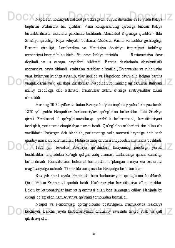 Napoleon hokimyati halokatga uchragach, buyuk davlatlar 1815 yilda Italiya
taqdirini   o’zlaricha   hal   qildilar.   Vena   kongressining   qaroriga   binoan   Italiya
birlashtirilmadi,   aksincha   parchalab   tashlandi.   Mamlakat   8   qismga   ajratildi   -   Ikki
Sitsiliya   qirolligi,   Papa   viloyati,   Toskana,   Modena,   Parma   va   Lukka   gertsogligi,
Pemont   qirolligi,   Lombardiya   va   Venetsiya   Avstriya   imperiyasi   tarkibiga
muxtoriyat huquqi bilan kirdi.  Bu  davr  Italiya  tarixida             Restavratsiya   davr
deyiladi   va   u   orqaga   qaytishni   bildiradi.   Barcha   davlatlarda   absolyutistik
monarxiya   qayta   tiklandi,   reaktsion   tartiblar   o’rnatildi,   Dvoryanlar   va   ruhoniylar
yana hukmron kuchga aylanib, ular inqilob va Napoleon davri olib kelgan barcha
yangiliklarni   yo’q   qilishga   kirishdilar.   Napoleon   rejimining   ag’darilishi   Italiyani
milliy   ozodlikga   olib   kelmadi,   frantsuzlar   zulmi   o’rniga   avstriyaliklar   zulmi
o’rnatildi. 
Asrning 20-30-yillarida butun Evropa bo’ylab inqilobiy yuksalish yuz berdi.
1820   yil   iyulda   Neopolitan   karbonariylari   qo’zg’olon   ko’tardilar.   Ikki   Sitsiliya
qiroli   Ferdinand   I   qo’zg’olonchilarga   qarshilik   ko’rsatmadi,   konstitutsiyani
tasdiqlab, parlament chaqirishga ruxsat  berdi. Qo’zg’olon rahbarlari shu bilan o’z
vazifalarini   bajargan   deb   hisoblab,   parlamentga   xalq   ommasi   hayotiga   doir   hech
qanday masalani kiritmadilar. Natijada xalq ommasi inqilobdan chetlasha boshladi.
1821   yil   fevralda   Avstriya   qo’shinlari   Italiyaning   janubiga   yurish
boshladilar.   Inqilobdan   ko’ngli   qolgan   xalq   ommasi   dushmanga   qarshi   kurashga
ko’tarilmadi.   Konstitutsion   hukumat   tomonidan   to’plangan   armiya   esa   tez   orada
mag’lubiyatga uchradi. 23 martda bosqinchilar Neapolga kirib bordilar.
Shu   yili   mart   oyida   Pemontda   ham   karbonariylar   qo’zg’oloni   boshlandi.
Qirol   Viktor-Emmanuil   qochib   ketdi.   Karbonariylar   konstitutsiya   e’lon   qildilar.
Lekin bu karbonariylar  ham  xalq ommasi  bilan bog’lanmagan edilar. Natijada bu
erdagi qo’zg’olon ham Avstriya qo’shini tomonidan bostirildi.
Neapol   va   Pemontdagi   qo’zg’olonlar   bostirilgach,   mamlakatda   reaktsiya
kuchaydi.   Barcha   joyda   karbonariylarni   ommaviy   ravishda   ta’qib   etish   va   qatl
qilish avj oldi.
15 