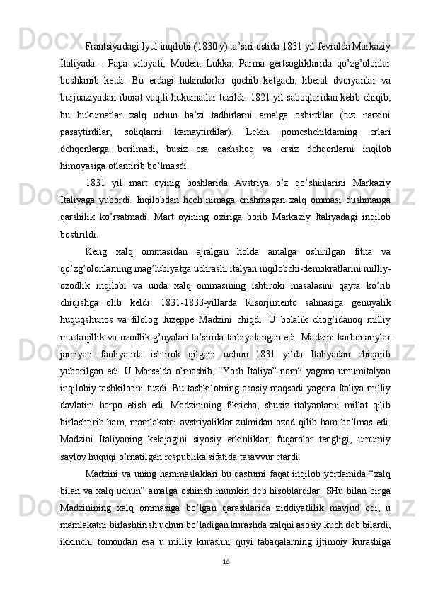Frantsiyadagi Iyul inqilobi (1830 y) ta’siri ostida 1831 yil fevralda Markaziy
Italiyada   -   Papa   viloyati,   Moden,   Lukka,   Parma   gertsogliklarida   qo’zg’olonlar
boshlanib   ketdi.   Bu   erdagi   hukmdorlar   qochib   ketgach,   liberal   dvoryanlar   va
burjuaziyadan iborat vaqtli hukumatlar tuzildi. 1821 yil saboqlaridan kelib chiqib,
bu   hukumatlar   xalq   uchun   ba’zi   tadbirlarni   amalga   oshirdilar   (tuz   narxini
pasaytirdilar,   soliqlarni   kamaytirdilar).   Lekin   pomeshchiklarning   erlari
dehqonlarga   berilmadi,   busiz   esa   qashshoq   va   ersiz   dehqonlarni   inqilob
himoyasiga otlantirib bo’lmasdi.
1831   yil   mart   oyinig   boshlarida   Avstriya   o’z   qo’shinlarini   Markaziy
Italiyaga   yubordi.   Inqilobdan   hech   nimaga   erishmagan   xalq   ommasi   dushmanga
qarshilik   ko’rsatmadi.   Mart   oyining   oxiriga   borib   Markaziy   Italiyadagi   inqilob
bostirildi.
Keng   xalq   ommasidan   ajralgan   holda   amalga   oshirilgan   fitna   va
qo’zg’olonlarning mag’lubiyatga uchrashi italyan inqilobchi-demokratlarini milliy-
ozodlik   inqilobi   va   unda   xalq   ommasining   ishtiroki   masalasini   qayta   ko’rib
chiqishga   olib   keldi.   1831-1833-yillarda   Risorjimento   sahnasiga   genuyalik
huquqshunos   va   filolog   Juzeppe   Madzini   chiqdi.   U   bolalik   chog’idanoq   milliy
mustaqillik va ozodlik g’oyalari ta’sirida tarbiyalangan edi. Madzini karbonariylar
jamiyati   faoliyatida   ishtirok   qilgani   uchun   1831   yilda   Italiyadan   chiqarib
yuborilgan edi. U Marselda o’rnashib, “Yosh Italiya” nomli yagona umumitalyan
inqilobiy tashkilotini tuzdi. Bu tashkilotning asosiy maqsadi  yagona Italiya milliy
davlatini   barpo   etish   edi.   Madzinining   fikricha,   shusiz   italyanlarni   millat   qilib
birlashtirib ham, mamlakatni  avstriyaliklar zulmidan ozod qilib ham bo’lmas edi.
Madzini   Italiyaning   kelajagini   siyosiy   erkinliklar,   fuqarolar   tengligi,   umumiy
saylov huquqi o’rnatilgan respublika sifatida tasavvur etardi.
Madzini va uning hammaslaklari bu dasturni faqat inqilob yordamida “xalq
bilan va xalq uchun” amalga  oshirish mumkin deb hisoblardilar. SHu bilan  birga
Madzinining   xalq   ommasiga   bo’lgan   qarashlarida   ziddiyatlilik   mavjud   edi,   u
mamlakatni birlashtirish uchun bo’ladigan kurashda xalqni asosiy kuch deb bilardi,
ikkinchi   tomondan   esa   u   milliy   kurashni   quyi   tabaqalarning   ijtimoiy   kurashiga
16 