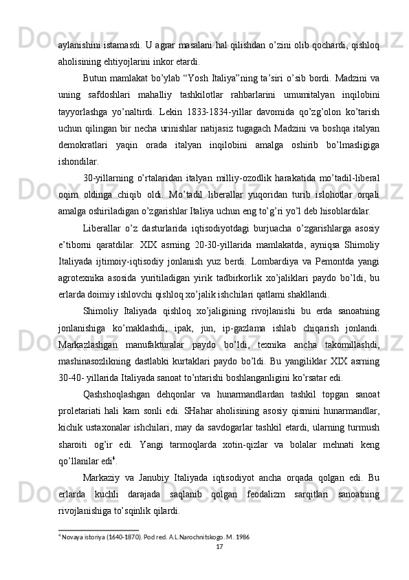 aylanishini istamasdi. U agrar masalani hal qilishdan o’zini olib qochardi, qishloq
aholisining ehtiyojlarini inkor etardi.
Butun mamlakat bo’ylab “Yosh  Italiya”ning ta’siri o’sib bordi. Madzini  va
uning   safdoshlari   mahalliy   tashkilotlar   rahbarlarini   umumitalyan   inqilobini
tayyorlashga   yo’naltirdi.   Lekin   1833-1834-yillar   davomida   qo’zg’olon   ko’tarish
uchun  qilingan   bir   necha   urinishlar   natijasiz   tugagach   Madzini   va   boshqa   italyan
demokratlari   yaqin   orada   italyan   inqilobini   amalga   oshirib   bo’lmasligiga
ishondilar.
30-yillarning   o’rtalaridan   italyan   milliy-ozodlik   harakatida   mo’tadil-liberal
oqim   oldinga   chiqib   oldi.   Mo’tadil   liberallar   yuqoridan   turib   islohotlar   orqali
amalga oshiriladigan o’zgarishlar Italiya uchun eng to’g’ri yo’l deb hisoblardilar.
Liberallar   o’z   dasturlarida   iqtisodiyotdagi   burjuacha   o’zgarishlarga   asosiy
e’tiborni   qaratdilar.   XIX   asrning   20-30-yillarida   mamlakatda,   ayniqsa   Shimoliy
Italiyada   ijtimoiy-iqtisodiy   jonlanish   yuz   berdi.   Lombardiya   va   Pemontda   yangi
agrotexnika   asosida   yuritiladigan   yirik   tadbirkorlik   xo’jaliklari   paydo   bo’ldi,   bu
erlarda doimiy ishlovchi qishloq xo’jalik ishchilari qatlami shakllandi.
Shimoliy   Italiyada   qishloq   xo’jaligining   rivojlanishi   bu   erda   sanoatning
jonlanishiga   ko’maklashdi,   ipak,   jun,   ip-gazlama   ishlab   chiqarish   jonlandi.
Markazlashgan   manufakturalar   paydo   bo’ldi,   texnika   ancha   takomillashdi,
mashinasozlikning   dastlabki   kurtaklari   paydo   bo’ldi.   Bu   yangiliklar   XIX   asrning
30-40- yillarida Italiyada sanoat to’ntarishi boshlanganligini ko’rsatar edi.
Qashshoqlashgan   dehqonlar   va   hunarmandlardan   tashkil   topgan   sanoat
proletariati   hali   kam   sonli   edi.   SHahar   aholisining   asosiy   qismini   hunarmandlar,
kichik ustaxonalar  ishchilari,  may da  savdogarlar   tashkil   etardi,  ularning  turmush
sharoiti   og’ir   edi.   Yangi   tarmoqlarda   xotin-qizlar   va   bolalar   mehnati   keng
qo’llanilar edi 4
.
Markaziy   va   Janubiy   Italiyada   iqtisodiyot   ancha   orqada   qolgan   edi.   Bu
erlarda   kuchli   darajada   saqlanib   qolgan   feodalizm   sarqitlari   sanoatning
rivojlanishiga to’sqinlik qilardi.
4
 Novaya istoriya (1640-1870). Pod red. A.L.Narochnitskogo. M. 1986
17 