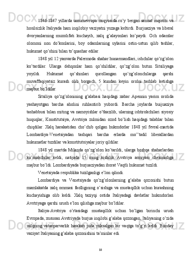 1846-1847   yillarda   umumevropa   miqyosida   ro’y   bergan   sanoat   inqirozi   va
hosilsizlik Italiyada ham inqilobiy vaziyatni yuzaga keltirdi. Burjuaziya va liberal
dvoryanlarning   muxolifati   kuchayib,   xalq   g’alayonlari   ko’paydi.   Och   odamlar
olomoni   non   do’konlarini,   boy   odamlarning   uylarini   ostin-ustun   qilib   tashlar,
hukumat qo’shini bilan to’qnashar edilar.
1848 yil 12 yanvarda Palermoda shahar hunarmandlari, ishchilar qo’zg’olon
ko’tardilar.   Ularga   dehqonlar   ham   qo’shildilar,   qo’zg’olon   butun   Sitsiliyaga
yoyildi.   Hukumat   qo’shinlari   qurollangan   qo’zg’olonchilarga   qarshi
muvaffaqiyatsiz   kurash   olib   borgach,   5   kundan   keyin   orolni   tashlab   ketishga
majbur bo’ldilar.
Sitsiliya   qo’zg’olonining   g’alabasi   haqidagi   xabar   Apennin   yarim   orolida
yashayotgan   barcha   aholini   ruhlantirib   yubordi.   Barcha   joylarda   buijuaziya
tashabbusi  bilan  miting va  namoyishlar  o’tkazilib,  ularning  ishtirokchilari   siyosiy
huquqlar,   Konstitutsiya,   Avstriya   zulmidan   ozod   bo’lish   haqidagi   talablar   bilan
chiqdilar.   Xalq   harakatidan   cho’chib   qolgan   hukmdorlar   1848   yil   fevral-martida
Lombardiya-Venetsiyadan   tashqari   barcha   erlarda   mo’’tadil   liberallardan
hukumatlar tuzdilar va konstitutsiyalar joriy qildilar.
1848  yil   martda   Milanda   qo’zg’olon   ko’tarildi,  ularga   boshqa   shaharlardan
ko’makchilar   keldi,   natijada   15   ming   kishilik   Avstriya   armiyasi   chekinishga
majbur bo’ldi. Lombardiyada burjuaziyadan iborat Vaqtli hukumat tuzildi.
Venetsiyada respublika tuzilganligi e’lon qilindi.
Lombardiya   va   Venetsiyada   qo’zg’olonlarning   g’alaba   qozonishi   butun
mamlakatda   xalq   ommasi   faolligining   o’sishiga   va   mustaqillik   uchun   kurashning
kuchayishiga   olib   keldi.   Xalq   taziyqi   ostida   Italiyadagi   davlatlar   hukmdorlari
Avstriyaga qarshi urush e’lon qilishga majbur bo’ldilar.
Italiya-Avstriya   o’rtasidagi   mustaqillik   uchun   bo’lgan   birinchi   urush
Evropada, xususan Avstriyada burjua inqilobi g’alaba qozongan, Italiyaning o’zida
xalqning   vatanparvarlik   harakati   juda   yuksalgan   bir   vaqtga   to’g’ri   keldi.   Bunday
vaziyat Italiyaning g’alaba qozonishini ta’minlar edi.
18 