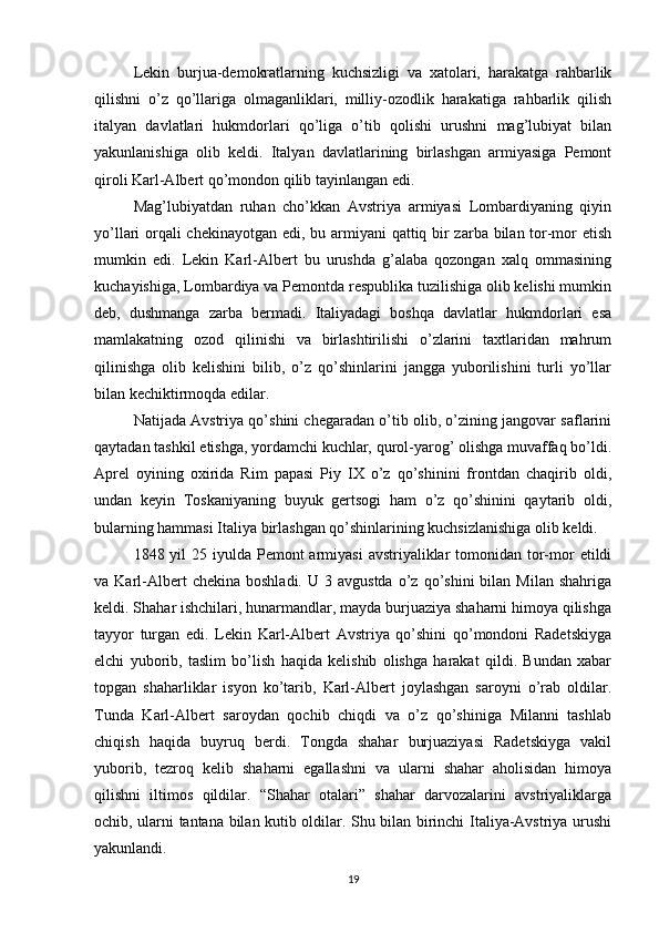 Lekin   burjua-demokratlarning   kuchsizligi   va   xatolari,   harakatga   rahbarlik
qilishni   o’z   qo’llariga   olmaganliklari,   milliy-ozodlik   harakatiga   rahbarlik   qilish
italyan   davlatlari   hukmdorlari   qo’liga   o’tib   qolishi   urushni   mag’lubiyat   bilan
yakunlanishiga   olib   keldi.   Italyan   davlatlarining   birlashgan   armiyasiga   Pemont
qiroli Karl-Albert qo’mondon qilib tayinlangan edi.
Mag’lubiyatdan   ruhan   cho’kkan   Avstriya   armiyasi   Lombardiyaning   qiyin
yo’llari orqali  chekinayotgan edi, bu armiyani qattiq bir  zarba bilan tor-mor etish
mumkin   edi.   Lekin   Karl-Albert   bu   urushda   g’alaba   qozongan   xalq   ommasining
kuchayishiga, Lombardiya va Pemontda respublika tuzilishiga olib kelishi mumkin
deb,   dushmanga   zarba   bermadi.   Italiyadagi   boshqa   davlatlar   hukmdorlari   esa
mamlakatning   ozod   qilinishi   va   birlashtirilishi   o’zlarini   taxtlaridan   mahrum
qilinishga   olib   kelishini   bilib,   o’z   qo’shinlarini   jangga   yuborilishini   turli   yo’llar
bilan kechiktirmoqda edilar.
Natijada Avstriya qo’shini chegaradan o’tib olib, o’zining jangovar saflarini
qaytadan tashkil etishga, yordamchi kuchlar, qurol-yarog’ olishga muvaffaq bo’ldi.
Aprel   oyining   oxirida   Rim   papasi   Piy   IX   o’z   qo’shinini   frontdan   chaqirib   oldi,
undan   keyin   Toskaniyaning   buyuk   gertsogi   ham   o’z   qo’shinini   qaytarib   oldi,
bularning hammasi Italiya birlashgan qo’shinlarining kuchsizlanishiga olib keldi.
1848 yil  25 iyulda  Pemont  armiyasi  avstriyaliklar  tomonidan tor-mor  etildi
va  Karl-Albert   chekina  boshladi.   U  3  avgustda   o’z  qo’shini  bilan  Milan   shahriga
keldi. Shahar ishchilari, hunarmandlar, mayda burjuaziya shaharni himoya qilishga
tayyor   turgan   edi.   Lekin   Karl-Albert   Avstriya   qo’shini   qo’mondoni   Radetskiyga
elchi   yuborib,   taslim   bo’lish   haqida   kelishib   olishga   harakat   qildi.   Bundan   xabar
topgan   shaharliklar   isyon   ko’tarib,   Karl-Albert   joylashgan   saroyni   o’rab   oldilar.
Tunda   Karl-Albert   saroydan   qochib   chiqdi   va   o’z   qo’shiniga   Milanni   tashlab
chiqish   haqida   buyruq   berdi.   Tongda   shahar   burjuaziyasi   Radetskiyga   vakil
yuborib,   tezroq   kelib   shaharni   egallashni   va   ularni   shahar   aholisidan   himoya
qilishni   iltimos   qildilar.   “Shahar   otalari”   shahar   darvozalarini   avstriyaliklarga
ochib, ularni tantana bilan kutib oldilar. Shu bilan birinchi Italiya-Avstriya urushi
yakunlandi.
19 