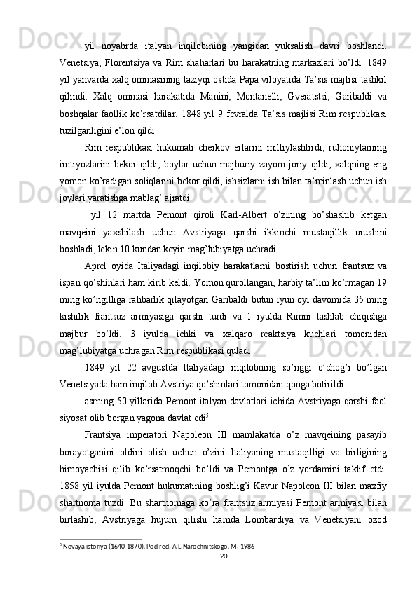 yil   noyabrda   italyan   inqilobining   yangidan   yuksalish   davri   boshlandi.
Venetsiya,   Florentsiya   va   Rim   shaharlari   bu   harakatning   markazlari   bo’ldi.   1849
yil yanvarda xalq ommasining taziyqi ostida Papa viloyatida Ta’sis majlisi tashkil
qilindi.   Xalq   ommasi   harakatida   Manini,   Montanelli,   Gveratstsi,   Garibaldi   va
boshqalar  faollik ko’rsatdilar. 1848 yil 9 fevralda Ta’sis  majlisi  Rim  respublikasi
tuzilganligini e’lon qildi.
Rim   respublikasi   hukumati   cherkov   erlarini   milliylashtirdi,   ruhoniylarning
imtiyozlarini   bekor   qildi,   boylar   uchun   majburiy   zayom   joriy   qildi,   xalqning   eng
yomon ko’radigan soliqlarini bekor qildi, ishsizlarni ish bilan ta’minlash uchun ish
joylari yaratishga mablag’ ajratdi.
  yil   12   martda   Pemont   qiroli   Karl-Albert   o’zining   bo’shashib   ketgan
mavqeini   yaxshilash   uchun   Avstriyaga   qarshi   ikkinchi   mustaqillik   urushini
boshladi, lekin 10 kundan keyin mag’lubiyatga uchradi.
Aprel   oyida   Italiyadagi   inqilobiy   harakatlarni   bostirish   uchun   frantsuz   va
ispan qo’shinlari ham kirib keldi. Yomon qurollangan, harbiy ta’lim ko’rmagan 19
ming ko’ngilliga rahbarlik qilayotgan Garibaldi butun iyun oyi davomida 35 ming
kishilik   frantsuz   armiyasiga   qarshi   turdi   va   1   iyulda   Rimni   tashlab   chiqishga
majbur   bo’ldi.   3   iyulda   ichki   va   xalqaro   reaktsiya   kuchlari   tomonidan
mag’lubiyatga uchragan Rim respublikasi quladi.
1849   yil   22   avgustda   Italiyadagi   inqilobning   so’nggi   o’chog’i   bo’lgan
Venetsiyada ham inqilob Avstriya qo’shinlari tomonidan qonga botirildi.
asrning  50-yillarida  Pemont   italyan  davlatlari   ichida  Avstriyaga  qarshi  faol
siyosat olib borgan yagona davlat edi 5
.
Frantsiya   imperatori   Napoleon   III   mamlakatda   o’z   mavqeining   pasayib
borayotganini   oldini   olish   uchun   o’zini   Italiyaning   mustaqilligi   va   birligining
himoyachisi   qilib   ko’rsatmoqchi   bo’ldi   va   Pemontga   o’z   yordamini   taklif   etdi.
1858 yil  iyulda Pemont hukumatining boshlig’i Kavur Napoleon III  bilan maxfiy
shartnoma   tuzdi.   Bu   shartnomaga   ko’ra   frantsuz   armiyasi   Pemont   armiyasi   bilan
birlashib,   Avstriyaga   hujum   qilishi   hamda   Lombardiya   va   Venetsiyani   ozod
5
 Novaya istoriya (1640-1870). Pod red. A.L.Narochnitskogo. M. 1986
20 