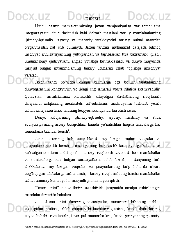 KIRISH
Ushbu   dastur   mamlakatimizning   jaxon   xamjamiyatiga   xar   tomonlama
integratsiyasini   chuqurlashtirish   kabi   dolzarb   masalani   xorijiy   mamlakatlarning
ijtimoiy-iqtisodiy,   siyosiy   va   madaniy   tarakkiyotini   tarixiy   nuktai   nazardan
o’rganmasdan   hal   etib   bulmaydi.   Jaxon   tarixini   mukammal   darajada   bilmoq
insoniyat   sivilizatsiyasining   yutuqlaridan   va   tajribasidan   tula   baxramand   qiladi,
umuminsoniy   qadriyatlarni   anglab   yetishga   ko’maklashadi   va   dunyo   miqyosida
mavjud   bulgan   muammolarning   tarixiy   ildizlarini   izlab   topishga   imkoniyat
yaratadi.
Jaxon   tarixi   bo’yicha   chuqur   bilimlarga   ega   bo’lish   talabalarning
dunyoqarashini   kengaytirish   yo’lidagi   eng   samarali   vosita   sifatida   axamiyatlidir.
Qolaversa,   mamlakatimiz   xdmkorlik   kilayotgan   davlatlarning   rivojlanish
darajasini,   xalqlarning   mentaliteti,   urf-odatlarini,   madaniyatini   tushunib   yetish
uchun xam jaxon tarixi fanining beqiyos axamiyatini tan olish kerak.
Dunyo   xalqlarining   ijtimoiy-iqtisodiy,   siyosiy,   madaniy   va   etnik
evolyutsiyasining   asosiy   bosqichlari,   hamda   yo’nalishlari   haqida   talabalarga   har
tomonlama bilimlar berish 1
.
Jaxon   tarixining   turli   bosqichlarida   ruy   bergan   muhim   voqealar   va
jarayonlarni   yoritib   berish;   -   insoniyatning   ko’p   asrlik   taraqqiyotiga   katta   ta’sir
ko’rsatgan omillarni taxlil qilish;  - tarixiy rivojlanish  davomida turli mamlakatlar
va   mintakalarga   xos   bulgan   xususiyatlarni   ochib   berish;   -   dunyoning   turli
chekkalarida   ruy   bergan   voqealar   va   jarayonlarning   ko’p   hollarda   o’zaro
bog’liqligini talabalarga tushuntirish; - tarixiy rivojlanishning barcha mamlakatlar
uchun umumiy konuniyatlar mavjudligini namoyon qilish.
“Jaxon   tarixi”   o’quv   fanini   uzlashtirish   jarayonida   amalga   oshiriladigan
masalalar doirasida bakalavr:
- Jaxon   tarixi   davrining   xususiyatlar,   xunarmandchilikning   qishloq
xujaligidan   ajralishi,   ishlab   chiqaruvchi   kuchlarning   usishi,   feodal   shaharlarning
paydo   bulishi,   rivojlanishi,   tovar-pul   munosabatlari,   feodal   jamiyatning   ijtimoiy-
1
 Jahon tarixi. (G’arb mamlakatlari 1640-1918 yy). O’quv-uslubiy qo’llanma.Tuzuvchi Xolliev A.G. T. 2002.
3 