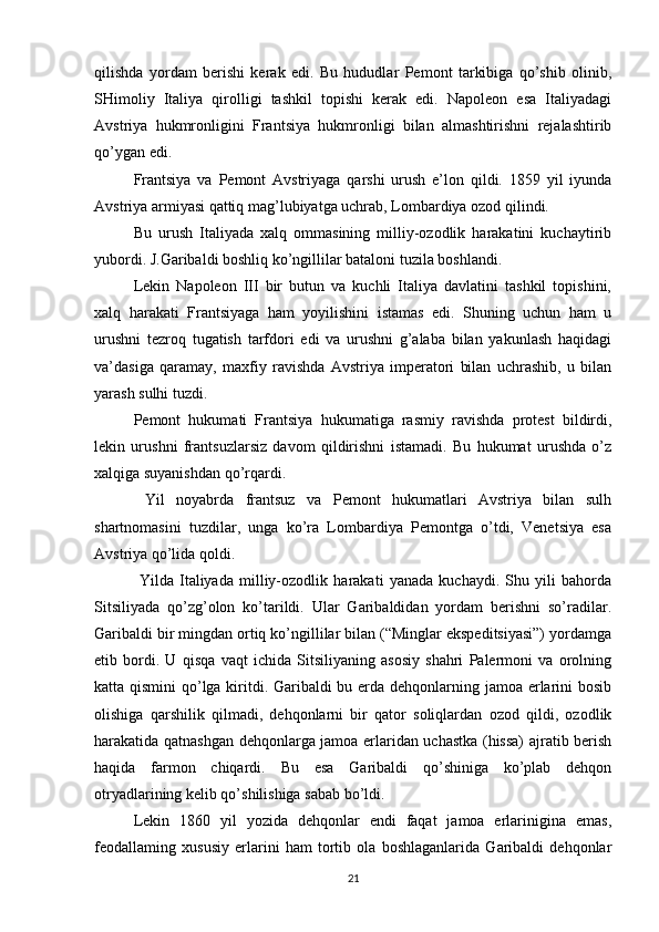 qilishda   yordam   berishi   kerak   edi.   Bu   hududlar   Pemont   tarkibiga   qo’shib   olinib,
SHimoliy   Italiya   qirolligi   tashkil   topishi   kerak   edi.   Napoleon   esa   Italiyadagi
Avstriya   hukmronligini   Frantsiya   hukmronligi   bilan   almashtirishni   rejalashtirib
qo’ygan edi.
Frantsiya   va   Pemont   Avstriyaga   qarshi   urush   e’lon   qildi.   1859   yil   iyunda
Avstriya armiyasi qattiq mag’lubiyatga uchrab, Lombardiya ozod qilindi.
Bu   urush   Italiyada   xalq   ommasining   milliy-ozodlik   harakatini   kuchaytirib
yubordi. J.Garibaldi boshliq ko’ngillilar bataloni tuzila boshlandi.
Lekin   Napoleon   III   bir   butun   va   kuchli   Italiya   davlatini   tashkil   topishini,
xalq   harakati   Frantsiyaga   ham   yoyilishini   istamas   edi.   Shuning   uchun   ham   u
urushni   tezroq   tugatish   tarfdori   edi   va   urushni   g’alaba   bilan   yakunlash   haqidagi
va’dasiga   qaramay,   maxfiy   ravishda   Avstriya   imperatori   bilan   uchrashib,   u   bilan
yarash sulhi tuzdi.
Pemont   hukumati   Frantsiya   hukumatiga   rasmiy   ravishda   protest   bildirdi,
lekin   urushni   frantsuzlarsiz   davom   qildirishni   istamadi.   Bu   hukumat   urushda   o’z
xalqiga suyanishdan qo’rqardi.
  Yil   noyabrda   frantsuz   va   Pemont   hukumatlari   Avstriya   bilan   sulh
shartnomasini   tuzdilar,   unga   ko’ra   Lombardiya   Pemontga   o’tdi,   Venetsiya   esa
Avstriya qo’lida qoldi.
  Yilda   Italiyada   milliy-ozodlik   harakati   yanada   kuchaydi.   Shu   yili   bahorda
Sitsiliyada   qo’zg’olon   ko’tarildi.   Ular   Garibaldidan   yordam   berishni   so’radilar.
Garibaldi bir mingdan ortiq ko’ngillilar bilan (“Minglar ekspeditsiyasi”) yordamga
etib   bordi.   U   qisqa   vaqt   ichida   Sitsiliyaning   asosiy   shahri   Palermoni   va   orolning
katta qismini  qo’lga kiritdi. Garibaldi bu erda dehqonlarning jamoa erlarini bosib
olishiga   qarshilik   qilmadi,   dehqonlarni   bir   qator   soliqlardan   ozod   qildi,   ozodlik
harakatida qatnashgan dehqonlarga jamoa erlaridan uchastka (hissa) ajratib berish
haqida   farmon   chiqardi.   Bu   esa   Garibaldi   qo’shiniga   ko’plab   dehqon
otryadlarining kelib qo’shilishiga sabab bo’ldi.
Lekin   1860   yil   yozida   dehqonlar   endi   faqat   jamoa   erlarinigina   emas,
feodallaming   xususiy   erlarini   ham   tortib   ola   boshlaganlarida   Garibaldi   dehqonlar
21 