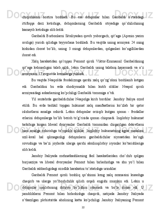 chiqishlarini   bostira   boshladi.   Bu   esa   dehqonlar   bilan   Garibaldi   o’rtasidagi
ittifoqqa   darz   ketishiga,   dehqonlarning   Garibaldi   otryadiga   qo’shilishining
kamayib ketishiga olib keldi.
Garibaldi Burbonlarni  Sitsiliyadan quvib yuborgach, qit’aga (Apenin yarim
oroliga)   yurish   qilishga   tayyorlana   boshladi.   Bu   vaqtda   uning   armiyasi   24   ming
kishidan   iborat   bo’lib,   uning   3   mingi   dehqonlardan,   qolganlari   ko’ngillilardan
iborat edi.
Xalq   harakatidan   qo’rqqan   Pemont   qiroli   Viktor-Emmanuil   Garibaldining
qit’aga   kelmasligini   talab   qildi,   lekin   Garibaldi   uning   talabini   bajarmadi   va   o’z
armiyasini 17 avgustda kemalarga yukladi.
Bu  vaqtda  Neapolda   feodalizmga  qarshi  xalq  qo’zg’oloni  boshlanib   ketgan
edi.   Garibaldini   bu   erda   shodiyonalik   bilan   kutib   oldilar.   Neapol   qiroli
armiyasidagi askarlarning ko’pchiligi Garibaldi tomoniga o’tdi.
Yil   sentabrda   garibaldichilar   Neapolga   kirib   bordilar.   Janubiy   Italiya   ozod
etildi.   Bu   erda   tashkil   topgan   hukumat   xalq   manfaatlarini   ko’zlab   bir   qator
islohotlarni   amalga   oshirdi.   Lekin   dehqonlar   orziqib   kutgan   qonun   -   feodallar
erlarini   dehqonlarga   bo’lib   berish   to’g’risida   qonun   chiqmadi.   Inqilobiy   hukumat
tarkibiga   kirgan   liberal   dvoryanlar   Garibaldi   tomonidan   chiqarilgan   dekretlarni
ham   amalga   oshirishga   to’sqinlik   qildilar.   Inqilobiy   hukumatning   agrar   masalani
uzil-kesil   hal   qilmaganligi   dehqonlarni   garibaldichilar   siyosatidan   ko’ngli
sovushiga   va   ba’zi   joylarda   ularga   qarshi   aksilinqilobiy   isyonlar   ko’tarishlariga
olib keldi.
Janubiy   Italiyada   mehnatkashlarning   faol   harakatlaridan   cho’chib   qolgan
burjuaziya   va   liberal   dvoryanlar   Pemont   bilan   birlashishga   va   shu   yo’l   bilan
Garibaldi rahbarligidagi ozodlik harakatini to’xtatishga urindilar.
Garibaldi   Pemont   qiroli   boshliq   qo’shinni   keng   xalq   ommasini   kurashga
chaqirib   va   ularga   yo’lboshchilik   qilish   orqali   engishi   mumkin   edi.   Lekin   u
dehqonlar   inqilobining   dohiysi   bo’lishini   istamadi   va   bo’la   olmas   edi.   U
janubliklarni   Pemont   bilan   birlashishga   chaqirdi,   natijada   Janubiy   Italiyada
o’tkazilgan   plebistsitda   aholining   katta   ko’pchiligi   Janubiy   Italiyaning   Pemont
22 