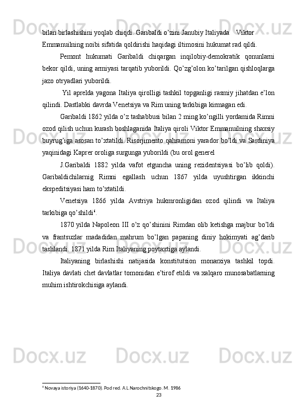 bilan birlashishini yoqlab chiqdi. Garibaldi o’zini Janubiy Italiyada Viktor
Emmanuilning noibi sifatida qoldirishi haqidagi iltimosini hukumat rad qildi.
Pemont   hukumati   Garibaldi   chiqargan   inqilobiy-demokratik   qonunlarni
bekor qildi, uning armiyasi tarqatib yuborildi. Qo’zg’olon ko’tarilgan qishloqlarga
jazo otryadlari yuborildi.
  Yil aprelda yagona Italiya qirolligi tashkil topganligi rasmiy jihatdan e’lon
qilindi. Dastlabki davrda Venetsiya va Rim uning tarkibiga kirmagan edi.
Garibaldi 1862 yilda o’z tashabbusi bilan 2 ming ko’ngilli yordamida Rimni
ozod qilish uchun kurash boshlaganida Italiya qiroli Viktor Emmanuilning shaxsiy
buyrug’iga asosan to’xtatildi. Risorjimento qahramoni yarador bo’ldi va Sardiniya
yaqinidagi Kaprer oroliga surgunga yuborildi (bu orol generel
J.Garibaldi   1882   yilda   vafot   etguncha   uning   rezidentsiyasi   bo’lib   qoldi).
Garibaldichilarnig   Rimni   egallash   uchun   1867   yilda   uyushtirgan   ikkinchi
ekspeditsiyasi ham to’xtatildi.
Venetsiya   1866   yilda   Avstriya   hukmronligidan   ozod   qilindi   va   Italiya
tarkibiga qo’shildi 6
.
1870 yilda Napoleon III o’z qo’shinini Rimdan olib ketishga majbur bo’ldi
va   frantsuzlar   madadidan   mahrum   bo’lgan   papaning   diniy   hokimyati   ag’darib
tashlandi. 1871 yilda Rim Italiyaning poytaxtiga aylandi.
Italiyaning   birlashishi   natijasida   konstitutsion   monarxiya   tashkil   topdi.
Italiya davlati  chet davlatlar tomonidan e’tirof etildi va xalqaro munosabatlarning
muhim ishtirokchisiga aylandi.
6
 Novaya istoriya (1640-1870). Pod red. A.L.Narochnitskogo. M. 1986
23 