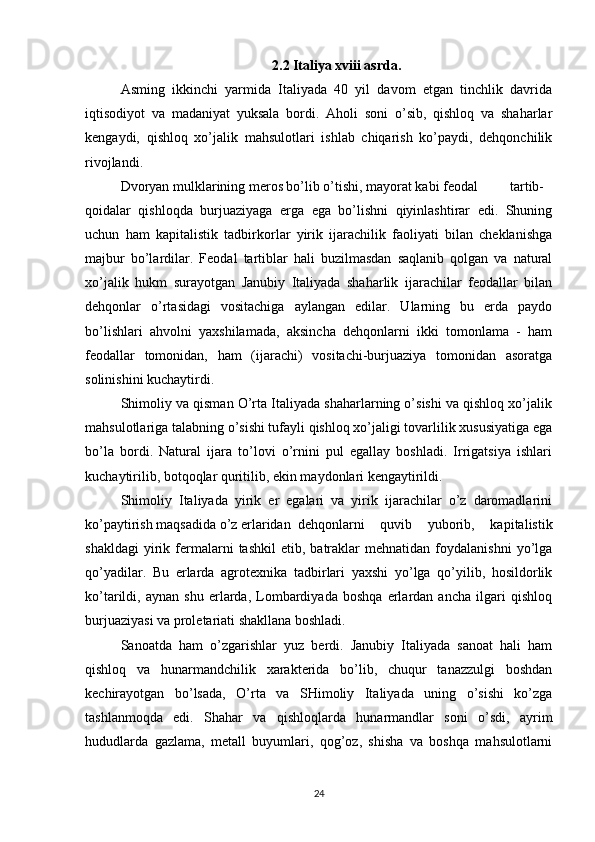 2.2 Italiya xviii asrda.
Asming   ikkinchi   yarmida   Italiyada   40   yil   davom   etgan   tinchlik   davrida
iqtisodiyot   va   madaniyat   yuksala   bordi.   Aholi   soni   o’sib,   qishloq   va   shaharlar
kengaydi,   qishloq   xo’jalik   mahsulotlari   ishlab   chiqarish   ko’paydi,   dehqonchilik
rivojlandi.
Dvoryan mulklarining meros bo’lib o’tishi, mayorat kabi feodal tartib-
qoidalar   qishloqda   burjuaziyaga   erga   ega   bo’lishni   qiyinlashtirar   edi.   Shuning
uchun   ham   kapitalistik   tadbirkorlar   yirik   ijarachilik   faoliyati   bilan   cheklanishga
majbur   bo’lardilar.   Feodal   tartiblar   hali   buzilmasdan   saqlanib   qolgan   va   natural
xo’jalik   hukm   surayotgan   Janubiy   Italiyada   shaharlik   ijarachilar   feodallar   bilan
dehqonlar   o’rtasidagi   vositachiga   aylangan   edilar.   Ularning   bu   erda   paydo
bo’lishlari   ahvolni   yaxshilamada,   aksincha   dehqonlarni   ikki   tomonlama   -   ham
feodallar   tomonidan,   ham   (ijarachi)   vositachi-burjuaziya   tomonidan   asoratga
solinishini kuchaytirdi.
Shimoliy va qisman O’rta Italiyada shaharlarning o’sishi va qishloq xo’jalik
mahsulotlariga talabning o’sishi tufayli qishloq xo’jaligi tovarlilik xususiyatiga ega
bo’la   bordi.   Natural   ijara   to’lovi   o’rnini   pul   egallay   boshladi.   Irrigatsiya   ishlari
kuchaytirilib, botqoqlar quritilib, ekin maydonlari kengaytirildi.
Shimoliy   Italiyada   yirik   er   egalari   va   yirik   ijarachilar   o’z   daromadlarini
ko’paytirish maqsadida o’z erlaridan dehqonlarni   quvib   yuborib,   kapitalistik
shakldagi   yirik   fermalarni   tashkil   etib,   batraklar   mehnatidan   foydalanishni   yo’lga
qo’yadilar.   Bu   erlarda   agrotexnika   tadbirlari   yaxshi   yo’lga   qo’yilib,   hosildorlik
ko’tarildi,   aynan   shu   erlarda,   Lombardiyada   boshqa   erlardan   ancha   ilgari   qishloq
burjuaziyasi va proletariati shakllana boshladi.
Sanoatda   ham   o’zgarishlar   yuz   berdi.   Janubiy   Italiyada   sanoat   hali   ham
qishloq   va   hunarmandchilik   xarakterida   bo’lib,   chuqur   tanazzulgi   boshdan
kechirayotgan   bo’lsada,   O’rta   va   SHimoliy   Italiyada   uning   o’sishi   ko’zga
tashlanmoqda   edi.   Shahar   va   qishloqlarda   hunarmandlar   soni   o’sdi,   ayrim
hududlarda   gazlama,   metall   buyumlari,   qog’oz,   shisha   va   boshqa   mahsulotlarni
24 