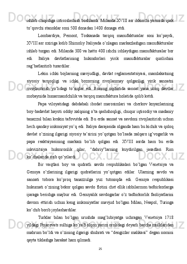ishlab chiqishga ixtisoslashish boshlandi. Milanda XVIII asr ikkinchi yarmida ipak
to’quvchi stanoklar soni 500 donadan 1400 donaga etdi.
Lombardiya,   Pemont,   Toskanada   tarqoq   manufakturalar   soni   ko’paydi,
XVIII asr oxiriga kelib Shimoliy Italiyada o’nlagan markazlashgan manufakturalar
ishlab turgan edi. Milanda 300 va hatto 400 ishchi ishlaydigan manufakturalar bor
edi.   Italiya   davlatlarining   hukmdorlari   yirik   manufakturalar   qurilishini
rag’batlantirib turardilar.
Lekin   ichki   bojlarning   mavjudligi,   davlat   reglamentatsiyasi,   mamlakatning
siyosiy   tarqoqligi   va   ichki   bozorning   rivojlanmay   qolganligi   yirik   sanoatni
rivojlantirish   yo’lidagi   to’siqlar   edi.   Buning   oqibatida   sanoat   yana   uzoq   davrlar
mobaynida hunarmandchilik va tarqoq manufaktura holatida qolib ketdi.
Papa   viloyatidagi   dabdabali   ibodat   marosimlari   va   cherkov   knyazlarining
boy-badavlat hayoti oddiy xalqning o’ta qashshoqligi, chuqur iqtisodiy va madaniy
tanazzul bilan keskin tafovutda edi. Bu erda sanoat va savdoni rivojlantirish uchun
hech qanday imkoniyat yo’q edi. Italiya darajasida olganda ham bu kichik va qoloq
davlat o’zining ilgarigi siyosiy ta’sirini yo’qotgan bo’lsada xalqaro ig’vogarlik va
papa   reaktsiyasining   markazi   bo’lib   qolgan   edi.   XVIII   asrda   ham   bu   erda
inkvizitsiya   hukmronlik   qilar,   “dahriy”larning   kuydirilgan   jasadlari   Rim
ko’chalarida osib qo’yilardi.
Bir   vaqtlari   boy   va   qudratli   savdo   respublikalari   bo’lgan   Venetsiya   va
Genuya   o’zlarining   ilgarigi   qudratlarini   yo’qotgan   edilar.   Ularning   savdo   va
sanoati   tobora   ko’proq   tanazzulga   yuz   tutmoqda   edi.   Genuya   respublikasi
hukumati o’zining bekor qolgan savdo flotini chet ellik ishbilarmon tadbirkorlarga
ijaraga   berishga   majbur   edi.   Genuyalik   savdogarlar   o’z   tadbirkorlik   faoliyatlarini
davom   ettirish   uchun   keng   imkoniyatlar   mavjud   bo’lgan   Milan,   Neapol,   Turinga
ko’chib borib joylashardilar.
Turklar   bilan   bo’lgan   urushda   mag’lubiyatga   uchragan   Venetsiya   1718
yildagi Pojarevats sulhiga ko’ra Bolqon yarim orolidagi deyarli barcha mulklaridan
mahrum bo’ldi va o’zining ilgarigi shuhrati va “dengizlar malikasi” degan nomini
qayta tiklashga harakat ham qilmadi.
25 