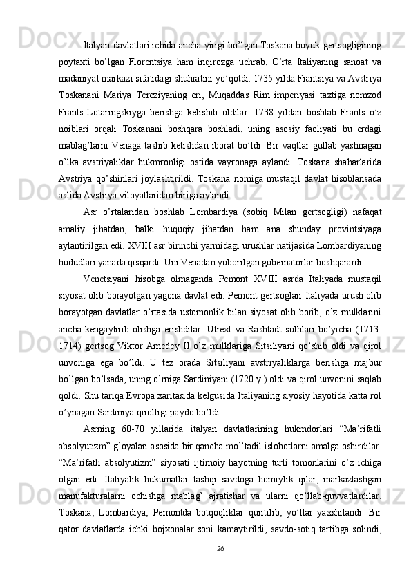 Italyan davlatlari ichida ancha yirigi bo’lgan Toskana buyuk gertsogligining
poytaxti   bo’lgan   Florentsiya   ham   inqirozga   uchrab,   O’rta   Italiyaning   sanoat   va
madaniyat markazi sifatidagi shuhratini yo’qotdi. 1735 yilda Frantsiya va Avstriya
Toskanani   Mariya   Tereziyaning   eri,   Muqaddas   Rim   imperiyasi   taxtiga   nomzod
Frants   Lotaringskiyga   berishga   kelishib   oldilar.   1738   yildan   boshlab   Frants   o’z
noiblari   orqali   Toskanani   boshqara   boshladi,   uning   asosiy   faoliyati   bu   erdagi
mablag’larni   Venaga   tashib   ketishdan   iborat   bo’ldi.   Bir   vaqtlar   gullab   yashnagan
o’lka   avstriyaliklar   hukmronligi   ostida   vayronaga   aylandi.   Toskana   shaharlarida
Avstriya   qo’shinlari   joylashtirildi.   Toskana   nomiga   mustaqil   davlat   hisoblansada
aslida Avstriya viloyatlaridan biriga aylandi.
Asr   o’rtalaridan   boshlab   Lombardiya   (sobiq   Milan   gertsogligi)   nafaqat
amaliy   jihatdan,   balki   huquqiy   jihatdan   ham   ana   shunday   provintsiyaga
aylantirilgan edi. XVIII asr birinchi yarmidagi urushlar natijasida Lombardiyaning
hududlari yanada qisqardi. Uni Venadan yuborilgan gubernatorlar boshqarardi.
Venetsiyani   hisobga   olmaganda   Pemont   XVIII   asrda   Italiyada   mustaqil
siyosat olib borayotgan yagona davlat edi. Pemont gertsoglari Italiyada urush olib
borayotgan   davlatlar   o’rtasida   ustomonlik  bilan   siyosat   olib   borib,   o’z   mulklarini
ancha   kengaytirib   olishga   erishdilar.   Utrext   va   Rashtadt   sulhlari   bo’yicha   (1713-
1714)   gertsog   Viktor   Amedey   II   o’z   mulklariga   Sitsiliyani   qo’shib   oldi   va   qirol
unvoniga   ega   bo’ldi.   U   tez   orada   Sitsiliyani   avstriyaliklarga   berishga   majbur
bo’lgan bo’lsada, uning o’rniga Sardiniyani (1720 y.) oldi va qirol unvonini saqlab
qoldi. Shu tariqa Evropa xaritasida kelgusida Italiyaning siyosiy hayotida katta rol
o’ynagan Sardiniya qirolligi paydo bo’ldi.
Asrning   60-70   yillarida   italyan   davlatlarining   hukmdorlari   “Ma’rifatli
absolyutizm” g’oyalari asosida bir qancha mo’’tadil islohotlarni amalga oshirdilar.
“Ma’rifatli   absolyutizm”   siyosati   ijtimoiy   hayotning   turli   tomonlarini   o’z   ichiga
olgan   edi.   Italiyalik   hukumatlar   tashqi   savdoga   homiylik   qilar,   markazlashgan
manufakturalarni   ochishga   mablag’   ajratishar   va   ularni   qo’llab-quvvatlardilar.
Toskana,   Lombardiya,   Pemontda   botqoqliklar   quritilib,   yo’llar   yaxshilandi.   Bir
qator   davlatlarda   ichki   bojxonalar   soni   kamaytirildi,   savdo-sotiq   tartibga   solindi,
26 