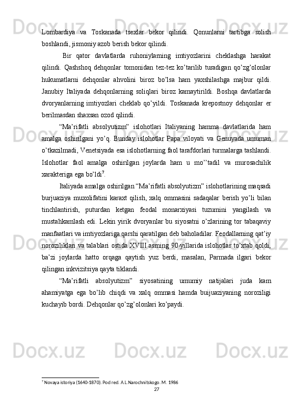 Lombardiya   va   Toskanada   tsexlar   bekor   qilindi.   Qonunlarni   tartibga   solish
boshlandi, jismoniy azob berish bekor qilindi.
Bir   qator   davlatlarda   ruhoniylarning   imtiyozlarini   cheklashga   harakat
qilindi.   Qashshoq   dehqonlar   tomonidan   tez-tez   ko’tarilib   turadigan   qo’zg’olonlar
hukumatlarni   dehqonlar   ahvolini   biroz   bo’lsa   ham   yaxshilashga   majbur   qildi.
Janubiy   Italiyada   dehqonlarning   soliqlari   biroz   kamaytirildi.   Boshqa   davlatlarda
dvoryanlarning   imtiyozlari   cheklab   qo’yildi.   Toskanada   krepostnoy   dehqonlar   er
berilmasdan shaxsan ozod qilindi.
“Ma’rifatli   absolyutizm”   islohotlari   Italiyaning   hamma   davlatlarida   ham
amalga   oshirilgani   yo’q.   Bunday   islohotlar   Papa   viloyati   va   Genuyada   umuman
o’tkazilmadi, Venetsiyada esa islohotlarning faol tarafdorlari turmalarga tashlandi.
Islohotlar   faol   amalga   oshirilgan   joylarda   ham   u   mo’’tadil   va   murosachilik
xarakteriga ega bo’ldi 7
.
Italiyada amalga oshirilgan “Ma’rifatli absolyutizm” islohotlarining maqsadi
burjuaziya   muxolifatini   karaxt   qilish,   xalq   ommasini   sadaqalar   berish   yo’li   bilan
tinchlantirish,   puturdan   ketgan   feodal   monarxiyasi   tuzumini   yangilash   va
mustahkamlash   edi.  Lekin  yirik  dvoryanlar  bu  siyosatni  o’zlarining  tor  tabaqaviy
manfaatlari va imtiyozlariga qarshi qaratilgan deb baholadilar. Feodallarning qat’iy
noroziliklari va talablari ostida XVIII asrning 90-yillarida islohotlar to’xtab qoldi,
ba’zi   joylarda   hatto   orqaga   qaytish   yuz   berdi,   masalan,   Parmada   ilgari   bekor
qilingan inkvizitsiya qayta tiklandi.
“Ma’rifatli   absolyutizm”   siyosatining   umumiy   natijalari   juda   kam
ahamiyatga   ega   bo’lib   chiqdi   va   xalq   ommasi   hamda   buijuaziyaning   noroziligi
kuchayib bordi. Dehqonlar qo’zg’olonlari ko’paydi.
7
 Novaya istoriya (1640-1870). Pod red. A.L.Narochnitskogo. M. 1986
27 