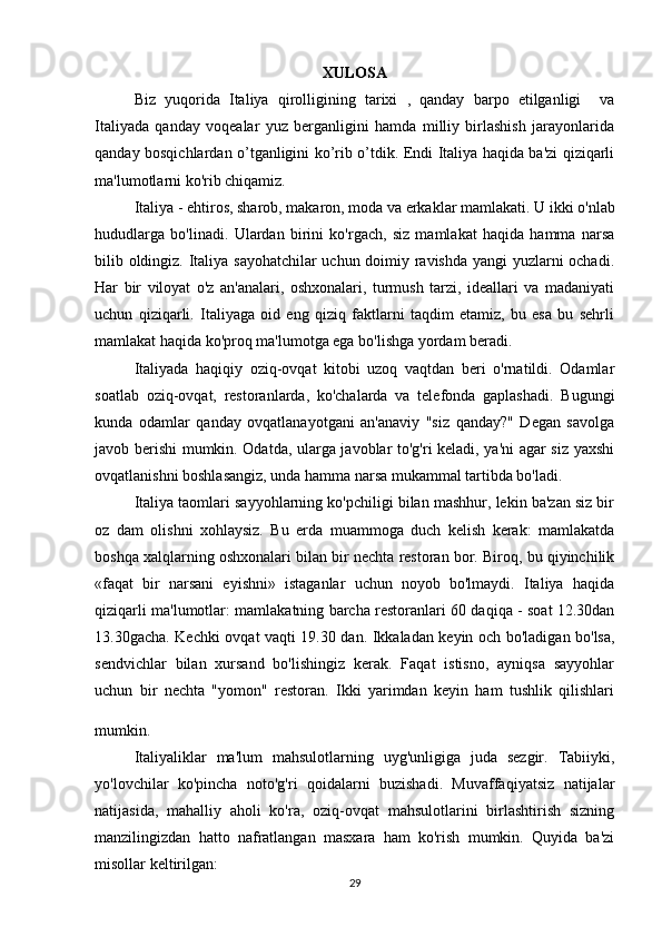 XULOSA
Biz   yuqorida   Italiya   qirolligining   tarixi   ,   qanday   barpo   etilganligi     va
Italiyada   qanday   voqealar   yuz   berganligini   hamda   milliy   birlashish   jarayonlarida
qanday bosqichlardan o’tganligini ko’rib o’tdik. Endi Italiya haqida ba'zi qiziqarli
ma'lumotlarni ko'rib chiqamiz. 
Italiya - ehtiros, sharob, makaron, moda va erkaklar mamlakati.  U ikki o'nlab
hududlarga   bo'linadi.   Ulardan   birini   ko'rgach,   siz   mamlakat   haqida   hamma   narsa
bilib oldingiz. Italiya sayohatchilar uchun doimiy ravishda yangi yuzlarni ochadi.
Har   bir   viloyat   o'z   an'analari,   oshxonalari,   turmush   tarzi,   ideallari   va   madaniyati
uchun   qiziqarli.   Italiyaga   oid   eng   qiziq   faktlarni   taqdim   etamiz,   bu   esa   bu   sehrli
mamlakat haqida ko'proq ma'lumotga ega bo'lishga yordam beradi.
Italiyada   haqiqiy   oziq-ovqat   kitobi   uzoq   vaqtdan   beri   o'rnatildi.   Odamlar
soatlab   oziq-ovqat,   restoranlarda,   ko'chalarda   va   telefonda   gaplashadi.   Bugungi
kunda   odamlar   qanday   ovqatlanayotgani   an'anaviy   "siz   qanday?"   Degan   savolga
javob berishi mumkin. Odatda, ularga javoblar to'g'ri keladi, ya'ni agar siz yaxshi
ovqatlanishni boshlasangiz, unda hamma narsa mukammal tartibda bo'ladi.
Italiya taomlari sayyohlarning ko'pchiligi bilan mashhur, lekin ba'zan siz bir
oz   dam   olishni   xohlaysiz.   Bu   erda   muammoga   duch   kelish   kerak:   mamlakatda
boshqa xalqlarning oshxonalari bilan bir nechta restoran bor. Biroq, bu qiyinchilik
«faqat   bir   narsani   eyishni»   istaganlar   uchun   noyob   bo'lmaydi.   Italiya   haqida
qiziqarli ma'lumotlar: mamlakatning barcha restoranlari 60 daqiqa - soat 12.30dan
13.30gacha. Kechki ovqat vaqti 19.30 dan. Ikkaladan keyin och bo'ladigan bo'lsa,
sendvichlar   bilan   xursand   bo'lishingiz   kerak.   Faqat   istisno,   ayniqsa   sayyohlar
uchun   bir   nechta   "yomon"   restoran.   Ikki   yarimdan   keyin   ham   tushlik   qilishlari
mumkin.  
Italiyaliklar   ma'lum   mahsulotlarning   uyg'unligiga   juda   sezgir.   Tabiiyki,
yo'lovchilar   ko'pincha   noto'g'ri   qoidalarni   buzishadi.   Muvaffaqiyatsiz   natijalar
natijasida,   mahalliy   aholi   ko'ra,   oziq-ovqat   mahsulotlarini   birlashtirish   sizning
manzilingizdan   hatto   nafratlangan   masxara   ham   ko'rish   mumkin.   Quyida   ba'zi
misollar keltirilgan:
29 
