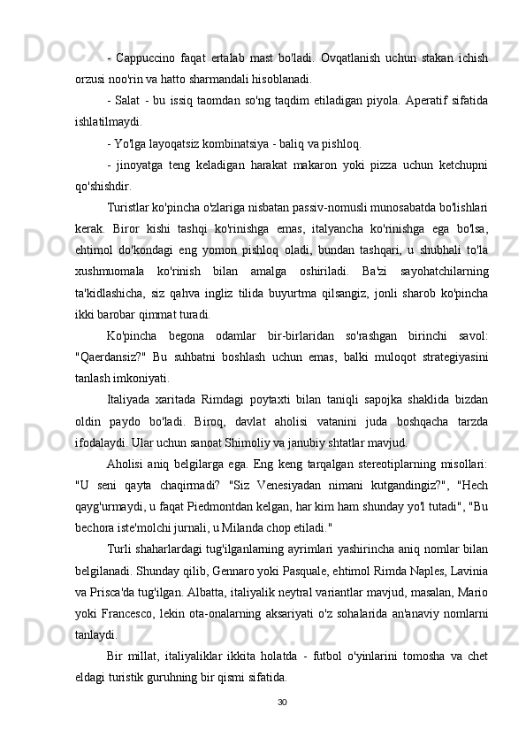 -   Cappuccino   faqat   ertalab   mast   bo'ladi.   Ovqatlanish   uchun   stakan   ichish
orzusi noo'rin va hatto sharmandali hisoblanadi.
-   Salat   -   bu   issiq   taomdan   so'ng   taqdim   etiladigan   piyola.   Aperatif   sifatida
ishlatilmaydi.
- Yo'lga layoqatsiz kombinatsiya - baliq va pishloq.
-   jinoyatga   teng   keladigan   harakat   makaron   yoki   pizza   uchun   ketchupni
qo'shishdir.
Turistlar ko'pincha o'zlariga nisbatan passiv-nomusli munosabatda bo'lishlari
kerak.   Biror   kishi   tashqi   ko'rinishga   emas,   italyancha   ko'rinishga   ega   bo'lsa,
ehtimol   do'kondagi   eng   yomon   pishloq   oladi,   bundan   tashqari,   u   shubhali   to'la
xushmuomala   ko'rinish   bilan   amalga   oshiriladi.   Ba'zi   sayohatchilarning
ta'kidlashicha,   siz   qahva   ingliz   tilida   buyurtma   qilsangiz,   jonli   sharob   ko'pincha
ikki barobar qimmat turadi.
Ko'pincha   begona   odamlar   bir-birlaridan   so'rashgan   birinchi   savol:
"Qaerdansiz?"   Bu   suhbatni   boshlash   uchun   emas,   balki   muloqot   strategiyasini
tanlash imkoniyati.
Italiyada   xaritada   Rimdagi   poytaxti   bilan   taniqli   sapojka   shaklida   bizdan
oldin   paydo   bo'ladi.   Biroq,   davlat   aholisi   vatanini   juda   boshqacha   tarzda
ifodalaydi. Ular uchun sanoat Shimoliy va janubiy shtatlar mavjud. 
Aholisi   aniq   belgilarga   ega.   Eng   keng   tarqalgan   stereotiplarning   misollari:
"U   seni   qayta   chaqirmadi?   "Siz   Venesiyadan   nimani   kutgandingiz?",   "Hech
qayg'urmaydi, u faqat Piedmontdan kelgan, har kim ham shunday yo'l tutadi", "Bu
bechora iste'molchi jurnali, u Milanda chop etiladi."
Turli shaharlardagi tug'ilganlarning ayrimlari yashirincha aniq nomlar bilan
belgilanadi. Shunday qilib, Gennaro yoki Pasquale, ehtimol Rimda Naples, Lavinia
va Prisca'da tug'ilgan. Albatta, italiyalik neytral variantlar mavjud, masalan, Mario
yoki   Francesco,   lekin   ota-onalarning   aksariyati   o'z   sohalarida   an'anaviy   nomlarni
tanlaydi.
Bir   millat,   italiyaliklar   ikkita   holatda   -   futbol   o'yinlarini   tomosha   va   chet
eldagi turistik guruhning bir qismi sifatida.  
30 