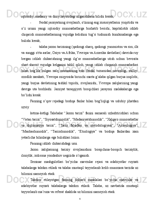 iqtisodiy, madaniy va diniy hayotidagi uzgarishlarni  bilishi kerak;
- feodal jamiyatning rivojlanib, o'zining eng xususiyatlarini yuqotishi va
o’z   urnini   yangi   iqtisodiy   munosabatlarga   bushatib   berishi,   kapitalistik   ishlab
chiqarish munosabatlarining vujudga kelishini  tug’ri tushunish   kunikmalariga ega
bulishi kerak;
- talaba jaxon tarixining (qadimgi sharq, qadimgi yunoniston va rim, ilk
va sunggi o'rta asrlar, Osiyo va Afrika, Yevropa va Amerika davlatlari) davrida ruy
bergan   ishlab   chikarishning   yangi   ilg’or   munosabatlariga   utish   uchun   bevosita
shart-sharoit   vujudga   kelganini   tahlil   qilish,   yangi   ishlab   chiqarish   munosabatlari
bilan   bog’lik   bulgan   xalq   ommasining   eski   feodal   tuzumidan   noroziligi,   milliy-
ozodlik xarakati, Yevropa miqyosida birinchi marta g’alaba qilgan burjua inqilobi,
yangi   burjua   davlatining   tashkil   topishi,   rivojlanishi,   Yevropa   xalqlarining   yangi
davrga   uta   boshlashi.   Jamiyat   tara qq iyoti   bos q ichlari   jarayoni   malakalariga   ega
b o ’lishi kerak.
Fanning   o ’ quv   rejadagi   boshqa   fanlar   bilan   bog ’ liqligi   va   uslubiy   jihatdan
uzviy
ketma - ketligi . Talabalar   “ Jaxon   tarixi ”   fanini   samarali   uzlashtirishlari   uchun
“ Vatan   tarixi ”, “ Siyosatshunoslik ”, “ Madaniyatshunoslik ”, “ Xalqaro   munosabatlar
va   diplomatiya   tarixi ”,   “ Tarix   falsafasi   va   metodologiyasi ”,   “ Arxeologiya ”,
“ Manbashunoslik ”,   “ Tarixshunoslik ”,   “ Etnologiya ”   va   boshqa   fanlardan   xam
yetarlicha   bilimlarga   ega   bulishlari   lozim .
Fanning   ishlab   chikarishdagi   urni .
Jaxon   xalqlarining   tarixiy   rivojlanishini   bosqichma - bosqich   tarixiylik ,
ilmiylik ,  xolisona   yondashuv   negizida   o ’ rganish .
Seminar   mashgulotlari   bo ’ yicha   mavzular   rejasi   va   adabiyotlar   ruyxati
talabalarga   takdim   etiladi   va   talaba   mustaqil   tayyorlanib   kelib   munozara   tarzida   uz
bilimini   namoyish   etadi .
Takdim   etilayotgan   fanning   dolzarb   masalalari   bo ’ yicha   mavzular   va
adabiyotlar   ruyxati   talabalarga   takdim   etiladi .   Talaba ,   uz   navbatida   mustaqil
tayyorlanib   ma ’ ruza   va   referat   shaklida   uz   bilimini   namoyish   etadi .
4 