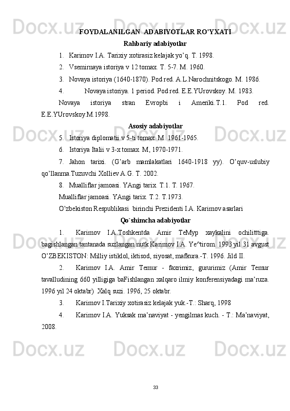 FOYDALANILGAN  ADABIYOTLAR RO’YXATI
Rahbariy adabiyotlar
1. Karimov I.A. Tarixiy xotirasiz kelajak yo’q. T. 1998.
2. Vsemirnaya istoriya v 12 tomax. T. 5-7.  M. 1960.
3. Novaya istoriya (1640-1870). Pod red. A.L.Narochnitskogo. M. 1986.
4.      Novaya istoriya. 1 period. Pod red.  E.E.YUrovskoy. M. 1983.
Novaya   istoriya   stran   Evropbi   i   Ameriki.T.1.   Pod   red.
E.E.YUrovskoy.M.1998.
Asosiy adabiyotlar
5. Istoriya diplomatii v 5-ti tomax. M. 1961-1965.
6. Istoriya Italii v 3-x tomax.  M, 1970-1971.
7. Jahon   tarixi .   ( G ’ arb   mamlakatlari   1640-1918   yy ).   O ’ quv - uslubiy
qo ’ llanma . Tuzuvchi   Xolliev   A . G .  T . 2002.
8. Mualliflar jamoasi. YAngi tarix. T.1. T. 1967.
Mualliflar jamoasi. YAngi tarix. T.2. T.1973.
O’zbekiston Respublikasi  birinchi Prezidenti I.A. Karimov asarlari
Qo`shimcha adabiyotlar
1. Karimov   I.A.Toshkentda   Amir   TeMyp   xaykalini   ochili ttt iga.
bagishlangan tantanada suzlangan nutk Karimov I.A. Ye^tirom. 1993 yil 31 avgust
O’ZBEKISTON:  Milliy istiklol, iktisod, siyosat, mafkura.-T.   1996. Jild II.
2. Karimov   I.A.   Amir   Temur   -   faxrimiz,   gururimiz   (Amir   Temur
tavalludining 660 yilligiga baFishlangan xalqaro ilmiy konferensiyadagi  ma’ruza.
1996 yil 24 oktabr)  Xalq suzi. 1996, 25 oktabr.
3. Karimov I.Tarixiy xotirasiz kelajak yuk.-T.: Sharq, 1998
4. Karimov I.A. Yuksak ma’naviyat - yengilmas kuch. - T.: Ma’naviyat,
2008.
33 