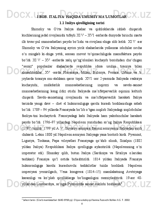 I BOB. ITALIYA  HAQIDA UMUMIY MA’LUMOTLAR
1.1 Italiya qirolligining tarixi
Shimoliy   va   O rta   Italiya   shahar   va   qishloklarida   ishlab   chiqarishʻ
kuchlarining jadal rivojlanishi tufayli  XI V  –  XVI  -asrlarda dunyoda birinchi marta
ilk tovar-pul munosabatlari paydo bo lishi va rivojlani-shiga olib keldi.  	
ʻ XI V   -asr
Shimoliy   va   O rta   Italiyaning   ayrim   yirik   shaharlarida   yollanma   ishchilar   necha	
ʻ
o n   minglab   ki-shiga   yetdi,   asosan   movut   to qimachiligida   manufaktura   paydo	
ʻ ʻ
bo ldi.  
ʻ XI   V   –   XV   -asrlarda   xalq   qo zg olonlari   kuchayib   borishidan   cho chigan	ʻ ʻ ʻ
"semiz"   popolanlar   shaharlarda   respublika   idora   usulini   tiraniya   bilan
almashtirdilar.   XV   -asrda   Florensiya,   Milan,   Bolonya,   Ferrara,   Urbino   va   b.
joylarda   tiraniya   mu-stahkam   qaror   topdi.   XVI   -asr   2-yarmida   Italiyada   reaksiya
kuchayishi,   mulkdorlik   munosabatlarining   inqirozi   va   savdo-sanoat
munosabatlarining   keng   ildiz   otishi   Italiyada   ma rifatparvarlik   oqimini   keltirib	
ʼ
chiqardi.   Savdo-sanoatning   rivojlanishi   va   ma rifatparvarlik   harakati   Italiya
ʼ
tarixida   yangi   davr   –   chet   el   hukmronligiga   qarshi   kurash   boshlanishiga   sabab
bo ldi. 1789 – 94 yillarda Fransiyada bo lib o tgan inqilob Italiyadagi inqilobchilar	
ʻ ʻ ʻ
faoliya-tini   kuchaytirdi.   Fransiyadagi   kabi   Italiyada   ham   yakobinchilar   harakati
paydo   bo ldi.   1796–97   yillardagi   Napoleon   yurishidan   so ng   Italiya   Respublikasi	
ʻ ʻ
(1797) tuzildi. 1799 yil A. V. Suvorov armiyasi fransuz armiyasini Italiyadan surib
chikardi. Lekin 1800 yil Napoleon armiyasi Italiyaga yana bostirib kirdi. Pyemont,
Liguriya,   Toskana,   Papa   viloyatlari   Fransiyaga   qo shib   olindi,   Sizalpin   (1802	
ʻ
yildan   Italiya)   Respublikasi   Italiya   qirolligiga   aylantirildi   (Napoleonning   o zi	
ʻ
imperator   edi).   Shunday   qilib,   butun   Italiya   (Sardiniya   va   Sitsiliya   o.laridan
tashkari)   Fransiya   qo l   ostida   birlashtirildi.   1814   yildan   Italiyada   Fransiya	
ʻ
hukmronligiga   karshi   kurashuvchi   tashkilotlar   tuzila   boshladi.   Napoleon
imperiyasi   yemirilgach,   Vena   kongressi   (1814–15)   mamlakatning   Avstriyaga
karamligi   va   ko plab   qirolliklarga   bo linganligini   rasmiylashtirdi.   19-asr   40-	
ʻ ʻ
yillaridan Lombardiya, so ngra Pyemontda sanoat inkilobi boshlandi	
ʻ 2
.
2
 Jahon tarixi. (G’arb mamlakatlari 1640-1918 yy). O’quv-uslubiy qo’llanma.Tuzuvchi Xolliev A.G. T. 2002.
6 