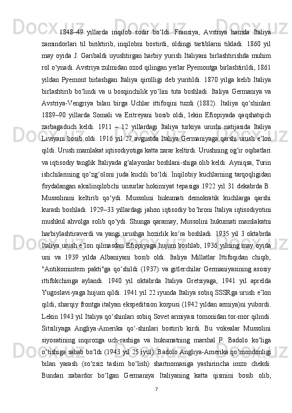 1848–49   yillarda   inqilob   sodir   bo ldi.   Fransiya,   Avstriya   hamda   Italiyaʻ
zamindorlari   til   biriktirib,   inqilobni   bostirdi,   oldingi   tartiblarni   tikladi.   1860   yil
may   oyida   J.   Garibaldi   uyushtirgan   harbiy   yurish   Italiyani   birlashtirishda   muhim
rol o ynadi. Avstriya zulmidan ozod qilingan yerlar Pyemontga birlashtirildi, 1861	
ʻ
yildan   Pyemont   birlashgan   Italiya   qirolligi   deb   yuritildi.   1870   yilga   kelib   Italiya
birlashtirib   bo lindi   va   u   bosqinchilik   yo lini   tuta   boshladi.   Italiya   Germaniya   va	
ʻ ʻ
Avstriya-Vengriya   bilan   birga   Uchlar   ittifoqini   tuzdi   (1882).   Italiya   qo shinlari	
ʻ
1889–90   yillarda   Somali   va   Eritreyani   bosib   oldi,   lekin   Efiopiyada   qaqshatqich
zarbagaduch   keldi.   1911   –   12   yillardagi   Italiya   turkiya   urushi   natijasida   Italiya
Liviyani  bosib oldi. 1916 yil  27 avgustda  Italiya Germaniyaga qarshi  urush e lon	
ʼ
qildi. Urush mamlakat iqtisodiyotiga katta zarar keltirdi. Urushning og ir oqibatlari	
ʻ
va iqtisodiy tanglik Italiyada g alayonlar boshlani-shiga olib keldi. Ayniqsa, Turin	
ʻ
ishchilarining   qo zg oloni   juda   kuchli   bo ldi.   Inqilobiy   kuchlarning   tarqoqligidan	
ʻ ʻ ʻ
foydalangan   aksilinqilobchi   unsurlar   hokimiyat   tepasiga   1922   yil   31  dekabrda   B.
Mussolinini   keltirib   qo ydi.   Mussolini   hukumati   demokratik   kuchlarga   qarshi	
ʻ
kurash boshladi. 1929–33 yillardagi jahon iqtisodiy bo hroni Italiya iqtisodiyotini	
ʻ
mushkul  ahvolga solib  qo ydi. Shunga qaramay, Mussolini  hukumati  mamlakatni	
ʻ
harbiylashtiraverdi   va  yangi   urushga   hozirlik   ko ra   boshladi.   1935  yil   3   oktabrda	
ʻ
Italiya urush e lon qilmasdan Efiopiyaga hujum boshlab, 1936 yilning may oyida	
ʼ
uni   va   1939   yilda   Albaniyani   bosib   oldi.   Italiya   Millatlar   Ittifoqidan   chiqib,
"Antikomintern   pakti"ga   qo shildi   (1937)   va   gitlerchilar   Germaniyasining   asosiy	
ʻ
ittifokchisiga   aylandi.   1940   yil   oktabrda   Italiya   Gretsiyaga,   1941   yil   aprelda
Yugoslavi-yaga hujum qildi. 1941 yil 22 iyunda Italiya sobiq SSSRga urush e lon	
ʼ
qildi, sharqiy frontga italyan ekspeditsion korpusi (1942 yildan armiya)ni yubordi.
Lekin 1943 yil Italiya qo shinlari sobiq Sovet armiyasi tomonidan tor-mor qilindi.	
ʻ
Sitsiliyaga   Angliya-Amerika   qo -shinlari   bostirib   kirdi.   Bu   vokealar   Mussolini	
ʻ
siyosatining   inqirozga   uch-rashiga   va   hukumatning   marshal   P.   Badolo   ko liga	
ʻ
o tishiga sabab bo ldi (1943 yil 25 iyul). Badolo Angliya-Amerika qo mondonligi	
ʻ ʻ ʻ
bilan   yarash   (so zsiz   taslim   bo lish)   shartnomasiga   yashirincha   imzo   chekdi.	
ʻ ʻ
Bundan   xabardor   bo lgan   Germaniya   Italiyaning   katta   qismini   bosib   olib,	
ʻ
7 