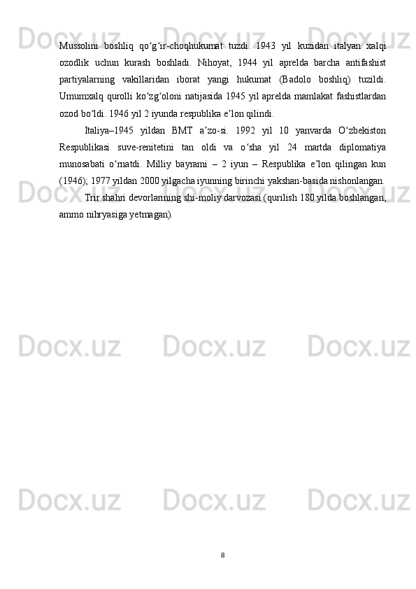 Mussolini   boshliq   qo g ir-choqhukumat   tuzdi.   1943   yil   kuzidan   italyan   xalqiʻ ʻ
ozodlik   uchun   kurash   boshladi.   Nihoyat,   1944   yil   aprelda   barcha   antifashist
partiyalarning   vakillaridan   iborat   yangi   hukumat   (Badolo   boshliq)   tuzildi.
Umumxalq qurolli ko zg oloni natijasida 1945 yil aprelda mamlakat fashistlardan
ʻ ʻ
ozod bo ldi. 1946 yil 2 iyunda respublika e lon qilindi.	
ʻ ʼ
Italiya–1945   yildan   BMT   a zo-si.   1992   yil   10   yanvarda   O zbekiston	
ʼ ʻ
Respublikasi   suve-renitetini   tan   oldi   va   o sha   yil   24   martda   diplomatiya	
ʻ
munosabati   o rnatdi.   Milliy   bayrami   –   2   iyun   –   Respublika   e lon   qilingan   kun	
ʻ ʼ
(1946); 1977 yildan 2000 yilgacha iyunning birinchi yakshan-basida nishonlangan.
Trir shahri devorlarining shi-moliy darvozasi (qurilish 180 yilda boshlangan,
ammo nihryasiga yetmagan).
8 