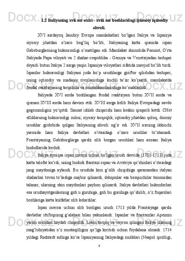 1.2 Italiyaning xvii asr oxiri - xviii asr boshlaridagi ijtimoiy iqtisodiy
ahvoli.
XVI   asrdayoq   Janubiy   Evropa   mamlakatlari   bo’lgan   Italiya   va   Ispaniya
siyosiy   jihatdan   o’zaro   bog’liq   bo’lib,   Italiyaning   katta   qismida   ispan
Gabsburglarining hukmronligi o’rnatilgan edi. Mamlakat shimolida Pemont, O’rta
Italiyada Papa viloyati va 2 shahar-respublika - Genuya va Venetsiyadan tashqari
deyarli butun Italiya 2 asrga yaqin Ispaniya viloyatlari sifatida mavjud bo’lib turdi.
Ispanlar   hukmronligi   Italiyani   juda   ko’p   urushlarga   giriftor   qilishdan   tashqari,
uning   iqtisodiy   va   madaniy   rivojlanishiga   kuchli   ta’sir   ko’rsatdi,   mamlakatda
feodal reaktsiyaning tarqalishi va mustahkamlanishiga ko’maklashdi.
Italiyada   XVI   asrda   boshlangan   feodal   reaktsiyasi   butun   XVII   asrda   va
qisman XVIII asrda ham davom etdi. XVIII asrga kelib Italiya Evropadagi savdo
gegemonligini yo’qotdi. Sanoat ishlab chiqarishi  ham keskin qisqarib ketdi. CHet
elliklarning hukmronligi zulmi, siyosiy tarqoqlik, iqtisodiy jihatdan qoloq, doimiy
urushlar   girdobida   qolgan   Italiyaning   ahvoli   og’ir   edi.   XVII   asrning   ikkinchi
yarmida   ham   Italiya   davlatlari   o’rtasidagi   o’zaro   urushlar   to’xtamadi.
Frantsiyaning   Gabsburglarga   qarshi   olib   borgan   urushlari   ham   asosan   Italiya
hududlarida kechdi.
Italiya ayniqsa ispan merosi uchun bo’lgan urush davrida (1701-1713) juda
katta talofat ko’rdi, uning hududi frantsuz-ispan va Avstriya qo’shinlari o’rtasidagi
jang   maydoniga   aylandi.   Bu   urushda   kim   g’olib   chiqishiga   qaramasdan   italyan
shaharlari tovon to’lashga majbur qilinardi, dehqonlar esa bosqinchilar tomonidan
talanar,   ularning   ekin   maydonlari   payhon   qilinardi.   Italiya   davlatlari   hukmdorlari
esa urushayotganlarning goh u guruhiga, goh bu guruhiga qo’shilib, o’z fuqarolari
boshlariga katta kulfatlar olib kelardilar.
Ispan   merosi   uchun   olib   borilgan   urush   1713   yilda   Frantsiyaga   qarshi
davlatlar   ittifoqining   g’alabasi   bilan   yakunlandi.   Ispanlar   va   frantsuzlar   Apennin
yarim orolidan haydab chiqarildi. Lekin tarqoq va vayron qilingan Italiya ularning
mag’lubiyatidan   o’z   mustaqilligini   qo’lga   kiritish   uchun   foydalana   olmadi.   1714
yildagi Rashtadt sulhiga ko’ra Ispaniyaning Italiyadagi mulklari (Neapol qirolligi,
9 