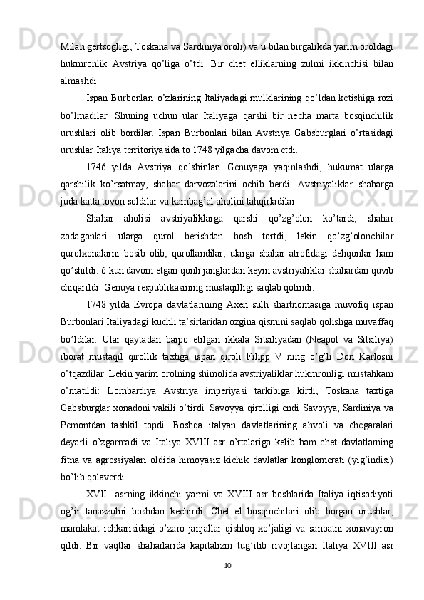 Milan gertsogligi, Toskana va Sardiniya oroli) va u bilan birgalikda yarim oroldagi
hukmronlik   Avstriya   qo’liga   o’tdi.   Bir   chet   elliklarning   zulmi   ikkinchisi   bilan
almashdi.
Ispan Burbonlari o’zlarining Italiyadagi mulklarining qo’ldan ketishiga rozi
bo’lmadilar.   Shuning   uchun   ular   Italiyaga   qarshi   bir   necha   marta   bosqinchilik
urushlari   olib   bordilar.   Ispan   Burbonlari   bilan   Avstriya   Gabsburglari   o’rtasidagi
urushlar Italiya territoriyasida to 1748 yilgacha davom etdi.
1746   yilda   Avstriya   qo’shinlari   Genuyaga   yaqinlashdi,   hukumat   ularga
qarshilik   ko’rsatmay,   shahar   darvozalarini   ochib   berdi.   Avstriyaliklar   shaharga
juda katta tovon soldilar va kambag’al aholini tahqirladilar.
Shahar   aholisi   avstriyaliklarga   qarshi   qo’zg’olon   ko’tardi,   shahar
zodagonlari   ularga   qurol   berishdan   bosh   tortdi,   lekin   qo’zg’olonchilar
qurolxonalarni   bosib   olib,   qurollandilar,   ularga   shahar   atrofidagi   dehqonlar   ham
qo’shildi. 6 kun davom etgan qonli janglardan keyin avstriyaliklar shahardan quvib
chiqarildi. Genuya respublikasining mustaqilligi saqlab qolindi.
1748   yilda   Evropa   davlatlarining   Axen   sulh   shartnomasiga   muvofiq   ispan
Burbonlari Italiyadagi kuchli ta’sirlaridan ozgina qismini saqlab qolishga muvaffaq
bo’ldilar.   Ular   qaytadan   barpo   etilgan   ikkala   Sitsiliyadan   (Neapol   va   Sitsiliya)
iborat   mustaqil   qirollik   taxtiga   ispan   qiroli   Filipp   V   ning   o’g’li   Don   Karlosni
o’tqazdilar. Lekin yarim orolning shimolida avstriyaliklar hukmronligi mustahkam
o’rnatildi:   Lombardiya   Avstriya   imperiyasi   tarkibiga   kirdi,   Toskana   taxtiga
Gabsburglar xonadoni vakili o’tirdi. Savoyya qirolligi endi Savoyya, Sardiniya va
Pemontdan   tashkil   topdi.   Boshqa   italyan   davlatlarining   ahvoli   va   chegaralari
deyarli   o’zgarmadi   va   Italiya   XVIII   asr   o’rtalariga   kelib   ham   chet   davlatlarning
fitna   va   agressiyalari   oldida   himoyasiz   kichik   davlatlar   konglomerati   (yig’indisi)
bo’lib qolaverdi.
XVII     asrning   ikkinchi   yarmi   va   XVIII   asr   boshlarida   Italiya   iqtisodiyoti
og’ir   tanazzulni   boshdan   kechirdi.   Chet   el   bosqinchilari   olib   borgan   urushlar,
mamlakat   ichkarisidagi   o’zaro   janjallar   qishloq   xo’jaligi   va   sanoatni   xonavayron
qildi.   Bir   vaqtlar   shaharlarida   kapitalizm   tug’ilib   rivojlangan   Italiya   XVIII   asr
10 