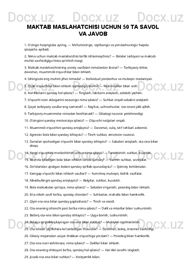 MAKTAB   MASLAHATCHISI   UCHUN   50   TA   SAVOL
VA JAVOB
1. O‘zingiz   haqingizda   ayting.   —   Ma’lumotingiz,   tajribangiz   va   yondashuvingiz   haqida  
qisqacha  aytiladi.
2. Nima   uchun   maktab   maslahatchisi   bo‘lib   ishlamoqchisiz?   —   Bolalar   tarbiyasi   va   maktab  
muhiti xavfsizligiga hissa qo‘shish istagi.
3. Maktab   maslahatchisining   asosiy   vazifalari   nimalardan   iborat?   —   Tarbiyaviy   ishlar,  
davomat, muammoli o‘quvchilar bilan ishlash.
4. Ishingizda eng muhim jihat nimada? — Individual yondashuv va muloqot  madaniyati.
5. Qiyin o‘quvchilar bilan ishlash tajribangiz bormi? — Real misollar bilan  izoh.
6. Konfliktlarni qanday hal qilasiz? — Tinglash, faktlarni aniqlash, adolatli  yechim.
7. O‘quvchi sizni aldaganini sezsangiz nima qilasiz? — Suhbat orqali sababni  aniqlash.
8. Qaysi tarbiyaviy usullar eng samarali? — Rag‘bat, uchrashuvlar, ota-onani jalb  qilish.
9. Tarbiyaviy muammolar nimadan boshlanadi? — Oiladagi nazorat  yetishmasligi.
10. O‘zingizni qanday motivatsiya qilasiz? — O‘quvchi natijalari  orqali.
11. Muammoli o‘quvchini qanday aniqlaysiz? — Davomat, xulq, sinf rahbari  axboroti.
12. Agressiv bola bilan qanday ishlaysiz? — Tinch suhbat, emotsion  nazorat.
13. Darsdan   qochadigan   o‘quvchi   bilan   qanday   ishlaysiz?   —   Sababni   aniqlash,   ota-ona   bilan  
aloqa.
14. Yangi o‘quvchini moslashtirish uchun nima qilasiz? — Tanishtirish, suhbat,  kuzatish.
15. Bezovta qiladigan bola bilan ishlash tartibi qanday? — Vazmin suhbat,  tavsiyalar.
16. Do‘stlaridan ajralgan bolani qanday qo‘llab-quvvatlaysiz? — Ijtimoiy  ko‘nikmalar.
17. Kamgap o‘quvchi bilan ishlash usullari? — Yumshoq muloqot, kichik  vazifalar.
18. Kiberbullingni qanday aniqlaysiz? — Belgilar, suhbat,  kuzatish.
19. Bola maktabdan qo‘rqsa, nima qilasiz? — Sababni o‘rganish, psixolog bilan  ishlash.
20. Erta nikoh xavfi bo‘lsa, qanday choralar? — Suhbatlar, mahalla bilan  hamkorlik.
21. Qiyin ota-ona bilan qanday gaplashasiz? — Tinch va  asosli.
22. Ota-onaning ishonchi past bo‘lsa nima qilasiz? — Dalil va misollar bilan  tushuntirish.
23. Befarq ota-ona bilan qanday ishlaysiz? — Uyga borish,  tushuntirish.
24. Bolaga qo‘pollik qilayotgan ota-ona bilan suhbat? — Muloyim  ogohlantirish.
25. Ota-onalar yig‘ilishida ko‘tariladigan mavzular? — Davomat, axloq, internet  xavfsizligi.
26. Oilaviy mojarodan aziyat chekkan o‘quvchiga yordam? — Psixolog bilan  hamkorlik.
27. Ota-ona sizni eshitmasa, nima qilasiz? — Dalillar bilan  ishlash.
28. Ota-onaning shikoyati bo‘lsa, qanday hal qilasiz? — Har ikki tarafni  tinglash.
29. Jizzaki ota-ona bilan suhbat? — Xotirjamlik  bilan. 