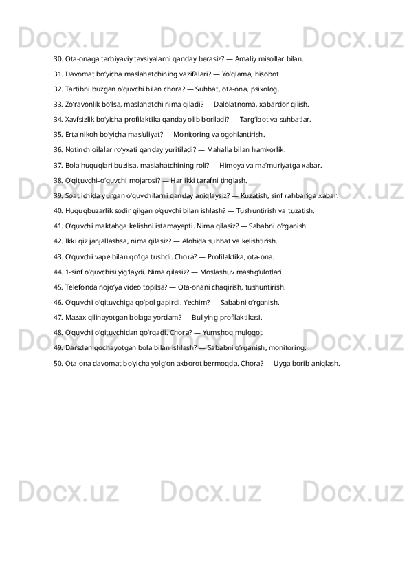 30. Ota-onaga tarbiyaviy tavsiyalarni qanday berasiz? — Amaliy misollar  bilan.
31. Davomat bo‘yicha maslahatchining vazifalari? — Yo‘qlama,  hisobot.
32. Tartibni buzgan o‘quvchi bilan chora? — Suhbat, ota-ona,  psixolog.
33. Zo‘ravonlik bo‘lsa, maslahatchi nima qiladi? — Dalolatnoma, xabardor  qilish.
34. Xavfsizlik bo‘yicha profilaktika qanday olib boriladi? — Targ‘ibot va  suhbatlar.
35. Erta nikoh bo‘yicha mas’uliyat? — Monitoring va  ogohlantirish.
36. Notinch oilalar ro‘yxati qanday yuritiladi? — Mahalla bilan  hamkorlik.
37. Bola huquqlari buzilsa, maslahatchining roli? — Himoya va ma’muriyatga  xabar.
38. O‘qituvchi–o‘quvchi mojarosi? — Har ikki tarafni  tinglash.
39. Soat ichida yurgan o‘quvchilarni qanday aniqlaysiz? — Kuzatish, sinf rahbariga  xabar.
40. Huquqbuzarlik sodir qilgan o‘quvchi bilan ishlash? — Tushuntirish va  tuzatish.
41. O‘quvchi maktabga kelishni istamayapti. Nima qilasiz? — Sababni  o‘rganish.
42. Ikki qiz janjallashsa, nima qilasiz? — Alohida suhbat va  kelishtirish.
43. O‘quvchi vape bilan qo‘lga tushdi. Chora? — Profilaktika, ota- ona.
44. 1-sinf o‘quvchisi yig‘laydi. Nima qilasiz? — Moslashuv  mashg‘ulotlari.
45. Telefonda nojo‘ya video topilsa? — Ota-onani chaqirish,  tushuntirish.
46. O‘quvchi o‘qituvchiga qo‘pol gapirdi. Yechim? — Sababni  o‘rganish.
47. Mazax qilinayotgan bolaga yordam? — Bullying  profilaktikasi.
48. O‘quvchi o‘qituvchidan qo‘rqadi. Chora? — Yumshoq  muloqot.
49. Darsdan qochayotgan bola bilan ishlash? — Sababni o‘rganish,  monitoring.
50. Ota-ona davomat bo‘yicha yolg‘on axborot bermoqda. Chora? — Uyga borib  aniqlash. 