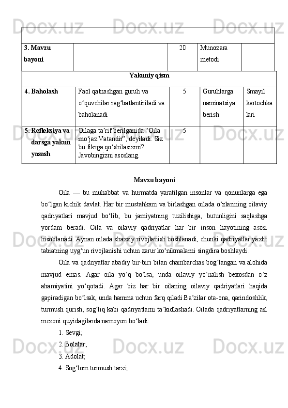 3.  Mavzu 
bayoni 20 Munozara 
metodi
Yakuniy qism
4 . Baholash  Faol qatnashgan guruh va 
o quvchilar rag batlantiriladi va ʻ ʻ
baholanadi 5 Guruhlarga 
naminatsiya 
berish Smayil 
kartochka
lari
5. Refleksiya va 
     darsga yakun
     yasash Oilaga ta rif berilganida “Oila 	
ʼ
mo jaz Vatandir”, deyiladi. Siz 	
ʻ
bu fikrga qo shilasizmi? 	
ʻ
Javobingizni asoslang. 5
Mavzu bayoni
Oila   —   bu   muhabbat   va   hurmatda   yaratilgan   insonlar   va   qonunlarga   ega
bo lgan kichik davlat. Har bir mustahkam va birlashgan oilada o zlarining oilaviy	
ʻ ʻ
qadriyatlari   mavjud   bo lib,   bu   jamiyatning   tuzilishiga,   butunligini   saqlashga	
ʻ
yordam   beradi.   Oila   va   oilaviy   qadriyatlar   har   bir   inson   hayotining   asosi
hisoblanadi. Aynan oilada shaxsiy rivojlanish boshlanadi, chunki qadriyatlar yaxlit
tabiatning uyg un rivojlanishi uchun zarur ko nikmalarni singdira boshlaydi.	
ʻ ʻ
Oila va qadriyatlar abadiy bir-biri bilan chambarchas bog langan va alohida	
ʻ
mavjud   emas.   Agar   oila   yo q   bo lsa,   unda   oilaviy   yo nalish   bexosdan   o z	
ʻ ʻ ʻ ʻ
ahamiyatini   yo qotadi.   Agar   biz   har   bir   oilaning   oilaviy   qadriyatlari   haqida	
ʻ
gapiradigan bo lsak, unda hamma uchun farq qiladi.Ba zilar ota-ona, qarindoshlik,
ʻ ʼ
turmush qurish, sog liq kabi qadriyatlarni ta kidlashadi. Oilada qadriyatlarning asl	
ʻ ʼ
mezoni quyidagilarda namoyon bo ladi: 	
ʻ
1. Sevgi; 
2. Bolalar; 
3. Adolat; 
4. Sog lom turmush tarzi; 	
ʻ 