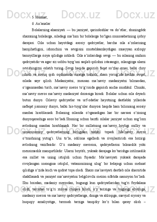 5. Hurmat; 
6. An analar. ʼ
Bolalarning   ahamiyati   —   bu   jamiyat,   qarindoshlar   va   do stlar,   shuningdek	
ʻ
shaxsning bolalarga, oiladagi ma lum bir bolalarga bo lgan munosabatining ijobiy	
ʼ ʻ
darajasi.   Oila   uchun   hayotdagi   asosiy   qadriyatlar,   barcha   oila   a zolarining	
ʼ
hamjihatligini,   ishonchini   va   sevgisini   mustahkamlaydigan   muayyan   axloqiy
tamoyillarga rioya qilishga intiladi. Oila a zolaridagi sevgi — bu oilaning muhim	
ʼ
qadriyatidir va agar siz ushbu tuyg uni saqlab qolishni istasangiz, oilangizga ularni	
ʻ
sevishingizni   eslatib   turing.   Sevgi   haqida   gapirish   faqat   so zlar   emas,   balki   choy	
ʻ
ichish   va   sovuq   qish   oqshomida   suratga   tushish,   sham   yorug ida   kechki   ovqat,	
ʻ
oilada   sayr   qilish.   Madaniyatni,   xususan   ma naviy   madaniyatni   bilmasdan,	
ʼ
o rganmasdan turib, ma naviy meros to g risida gapirish ancha mushkul. Chunki,	
ʻ ʼ ʻ ʻ
ma naviy   meros   ma naviy   madaniyat   doirasiga   kiradi.   Bolalar   uchun   oila   deyarli	
ʼ ʼ
butun   dunyo.   Oilaviy   qadriyatlar   va   urf-odatlar   hayotning   dastlabki   yillarida
nafaqat jismoniy dunyo, balki his-tuyg ular  dunyosi  haqida ham bilimning asosiy	
ʻ
manbai   hisoblanadi.   Bolaning   oilasida   o rganadigan   har   bir   narsasi   o zining	
ʻ ʻ
dunyoqarashiga   asos   bo ladi.Shuning   uchun   baxtli   oilalar   jamiyat   uchun   sog lom	
ʻ ʻ
avlodning   manbai   hisoblanadi.   Har   bir   millatning   ma naviy   boyligi   milliy   va	
ʼ
umuminsoniy   qadriyatlarning   birligidan   tashkil   topadi.   Ma naviy   meros	
ʼ
o tmishning   yutug i.   Uni   to la,   odilona   egallash   va   rivojlantirish   esa   hozirgi	
ʻ ʻ ʻ
avlodning   vazifasidir.   O z   madaniy   merosini,   qadriyatlarini   bilmaslik   yoki	
ʻ
mensimaslik manqurtlikdir. Ularni boyitib, yuksak darajaga ko tarishga intilmaslik	
ʻ
esa   millat   va   uning   istiqloli   uchun   fojeadir.   Ma naviyati   yuksak   darajada	
ʼ
rivojlangan   insongina   istiqlol,   vatanimizning   ulug   bir   kelajagi   uchun   mehnat	
ʻ
qilishga o zida kuch va qudrat topa oladi. Shaxs ma naviyati dastlab oila sharoitida	
ʻ ʼ
shakllanadi va jamiyat ma naviyatini belgilovchi mezon sifatida namoyon bo ladi.	
ʼ ʻ
Shu   boisdan,   madaniy   merosdan,   bugungi   kun   qadriyatlaridan   tug ri   foydalana	
ʻ
olish,   tarixdan   to g ri   xulosa   chiqara   bilish,   o z   tarixiga   va   bugungi   ahvoliga,	
ʻ ʻ ʻ
madaniy merosi va ma naviy qadriyatlariga, diniga va ahloqiga, mavjud siyosiy va	
ʼ
huquqiy   amaliyotiga,   turmush   tarziga   tanqidiy   ko z   bilan   qaray   olish   –	
ʻ 