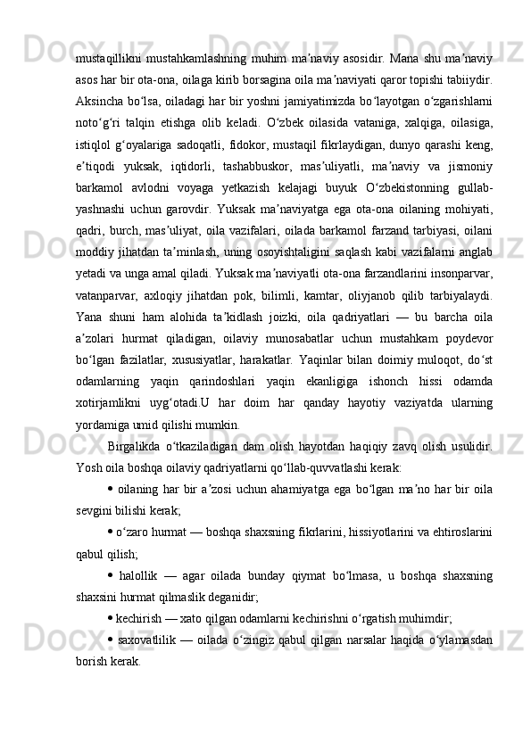 mustaqillikni   mustahkamlashning   muhim   ma naviy   asosidir.   Mana   shu   ma naviyʼ ʼ
asos har bir ota-ona, oilaga kirib borsagina oila ma naviyati qaror topishi tabiiydir.	
ʼ
Aksincha bo lsa, oiladagi har bir yoshni jamiyatimizda bo layotgan o zgarishlarni	
ʻ ʻ ʻ
noto g ri   talqin   etishga   olib   keladi.   O zbek   oilasida   vataniga,   xalqiga,   oilasiga,	
ʻ ʻ ʻ
istiqlol   g oyalariga  sadoqatli,   fidokor,  mustaqil  fikrlaydigan,   dunyo  qarashi   keng,	
ʻ
e tiqodi   yuksak,   iqtidorli,   tashabbuskor,   mas uliyatli,   ma naviy   va   jismoniy	
ʼ ʼ ʼ
barkamol   avlodni   voyaga   yetkazish   kelajagi   buyuk   O zbekistonning   gullab-	
ʻ
yashnashi   uchun   garovdir.   Yuksak   ma naviyatga   ega   ota-ona   oilaning   mohiyati,	
ʼ
qadri,   burch,   mas uliyat,   oila   vazifalari,   oilada   barkamol   farzand   tarbiyasi,   oilani	
ʼ
moddiy  jihatdan   ta minlash,   uning   osoyishtaligini   saqlash   kabi   vazifalarni   anglab
ʼ
yetadi va unga amal qiladi. Yuksak ma naviyatli ota-ona farzandlarini insonparvar,	
ʼ
vatanparvar,   axloqiy   jihatdan   pok,   bilimli,   kamtar,   oliyjanob   qilib   tarbiyalaydi.
Yana   shuni   ham   alohida   ta kidlash   joizki,   oila   qadriyatlari   —   bu   barcha   oila	
ʼ
a zolari   hurmat   qiladigan,   oilaviy   munosabatlar   uchun   mustahkam   poydevor	
ʼ
bo lgan   fazilatlar,   xususiyatlar,   harakatlar.   Yaqinlar   bilan   doimiy   muloqot,   do st
ʻ ʻ
odamlarning   yaqin   qarindoshlari   yaqin   ekanligiga   ishonch   hissi   odamda
xotirjamlikni   uyg otadi.U   har   doim   har   qanday   hayotiy   vaziyatda   ularning	
ʻ
yordamiga umid qilishi mumkin.
Birgalikda   o tkaziladigan   dam   olish   hayotdan   haqiqiy   zavq   olish   usulidir.
ʻ
Yosh oila boshqa oilaviy qadriyatlarni qo llab-quvvatlashi kerak: 	
ʻ
   oilaning   har   bir   a zosi   uchun   ahamiyatga   ega   bo lgan   ma no   har   bir   oila	
ʼ ʻ ʼ
sevgini bilishi kerak; 
   o zaro hurmat — boshqa shaxsning fikrlarini, hissiyotlarini va ehtiroslarini	
ʻ
qabul qilish; 
   halollik   —   agar   oilada   bunday   qiymat   bo lmasa,   u   boshqa   shaxsning	
ʻ
shaxsini hurmat qilmaslik deganidir; 
   kechirish — xato qilgan odamlarni kechirishni o rgatish muhimdir; 	
ʻ
   saxovatlilik   —   oilada   o zingiz   qabul   qilgan   narsalar   haqida   o ylamasdan	
ʻ ʻ
borish kerak. 