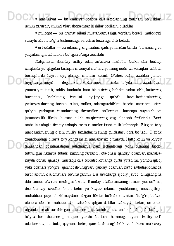    mas uliyat   —   bu   qadriyat   boshqa   oila   a zolarining   xotirjam   bo lishlariʼ ʼ ʻ
uchun zarurdir, chunki ular ishonadigan kishilar borligini biladilar; 
   muloqot — bu qiymat oilani mustahkamlashga yordam beradi, muloqotni
susaytirishi noto g ri tushunishga va oilani buzishga olib keladi; 	
ʻ ʻ
   urf-odatlar — bu oilaning eng muhim qadriyatlaridan biridir, bu sizning va
yaqinlaringiz uchun xos bo lgan o ziga xoslikdir. 	
ʻ ʻ
Xalqimizda   shunday   milliy   odat,   an anava   fazilatlar   borki,   ular   boshqa	
ʼ
xalqlarda yo qligidan tashqari insoniyat ma naviyatining nodir zarvaraqlari sifatida	
ʻ ʼ
boshqalarda   hayrat   uyg otishga   imonim   komil.   O zbek   xalqi   azaldan   jamoa	
ʻ ʻ
tuyg usiga   moyil,   —   degan   edi   I.A.Karimov.   —   Bizlar   to yda   ham,   azada   ham	
ʻ ʻ
yonma-yon   turib,   oddiy   kunlarda   ham   bir-birining   holidan   xabar   olib,   kattaning
hurmatini,   kichikning   izzatini   joy-joyiga   qo yib,   beva-bechoralarning,	
ʻ
yetimyesirlarning   boshini   silab,   xullas,   odamgarchilikni   barcha   narsadan   ustun
qo yib   yashagan   insonlarning   farzandlari   bo lamiz».   Jamoaga   suyanish   va	
ʻ ʻ
jamoatchilik   fikrini   hurmat   qilish   xalqimizning   eng   olijanob   fazilatidir.   Buni
mahallalardagi   ijtimoiy-axloqiy   rasm-rusumlar   isbot   qilib   kelmoqda.   Birgina   to y	
ʻ
marosimimizning   o zini   milliy   fazilatlarimizning   guldastasi   desa   bo ladi.   O zbek	
ʻ ʻ ʻ
xonadonidagi birorta to y kengashsiz, maslahatsiz o tmaydi. Hatto kelin va kuyov	
ʻ ʻ
tanlashdan   boshlanadigan   odatlarimiz   ham   kelajakdagi   yosh   oilaning   tinch-
totuvligini   nazarda   tutadi:   kimning   farzandi,   ota-onasi   qanday   odamlar,   mahalla-
kuyda obrusi qanaqa, mustaqil oila tebratib ketishga qurbi yetadimi, yomon qiliq,
yoki   odatlari   yo qmi,  qarindosh-urug lari   qanday   odamlar,  hatto   avlodajdodlarida	
ʻ ʻ
biror   anduhik   alomatlari   bo lmaganmi?   Bu   savollarga   ijobiy   javob   olingachgina	
ʻ
ikki  tomon o z  rozi-rizoligini   beradi. Bunday  odatlarimizning nimasi  yomon?  ha,	
ʻ
deb   bunday   savollar   bilan   kelin   yo   kuyov   izlansa,   yoshlarning   mustaqilligi,
muhabbati   poymol   etilmaydimi,   degan   fikrlar   bo lishi   mumkin.   To g ri,   ba zan	
ʻ ʻ ʻ ʼ
ota-ona   obro si   muhabbatdan   ustunlik   qilgan   dalillar   uchraydi.   Lekin,   umuman	
ʻ
olganda,   sinab-surishtirgan   oilalarning   qudachiligi,   ota-onalar   bosh-qosh   bo lgan	
ʻ
to y-u   tomoshalarning   natijasi   yaxshi   bo lishi   hammaga   ayon.   Milliy   urf-	
ʻ ʻ
odatlarimiz,   ota-bola,   qaynona-kelin,   qarindosh-urug chilik   va   hokazo   ma naviy	
ʻ ʼ 