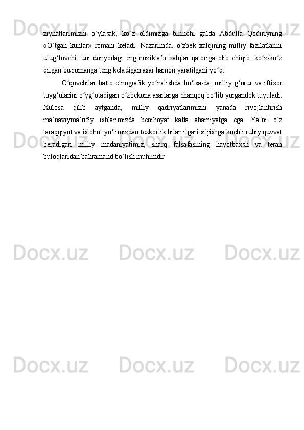 ziynatlarimizni   o ylasak,   ko z   oldimizga   birinchi   galda   Abdulla   Qodiriyningʻ ʻ
«O tgan   kunlar»   romani   keladi.   Nazarimda,   o zbek   xalqining   milliy   fazilatlarini	
ʻ ʻ
ulug lovchi,   uni   dunyodagi   eng   nozikta b   xalqlar   qatoriga   olib   chiqib,   ko z-ko z
ʻ ʼ ʻ ʻ
qilgan bu romanga teng keladigan asar hamon yaratilgani yo q.	
ʻ
O quvchilar   hatto   etnografik   yo nalishda   bo lsa-da,   milliy   g urur   va   iftixor	
ʻ ʻ ʻ ʻ
tuyg ularini o yg otadigan o zbekona asarlarga chanqoq bo lib yurgandek tuyuladi.	
ʻ ʻ ʻ ʻ ʻ
Xulosa   qilib   aytganda,   milliy   qadriyatlarimizni   yanada   rivojlantirish
ma naviyma rifiy   ishlarimizda   benihoyat   katta   ahamiyatga   ega.   Ya ni   o z
ʼ ʼ ʼ ʻ
taraqqiyot va islohot yo limizdan tezkorlik bilan ilgari siljishga kuchli ruhiy quvvat	
ʻ
beradigan   milliy   madaniyatimiz,   sharq   falsafasining   hayotbaxsh   va   teran
buloqlaridan bahramand bo lish muhimdir.	
ʻ 