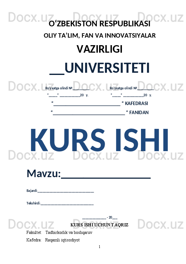 O‘ZBEKISTON RESPUBLIKASI 
OLIY  TA’LIM, FAN  VA INNOVATSIYALAR
VAZIRLIGI
__UNIVERSITETI
Ro’yxatga olindi №__________                          Ro’yxatga olindi №__________
“_____” ____________20   y.                             “_____” ____________20   y.
“___________________________ “ KAFEDRASI
“_____________________________ “ FANIDAN
KURS ISHI 
Mavzu:________________ 
Bajardi:_________________________________
Tekshirdi:_______________________________
______________ - 20___
KURS ISHI UCHUN TAQRIZ 
Fakultet:   Tadbirkorlik va boshqaruv
Kafedra:   Raqamli iqtisodiyot
1 