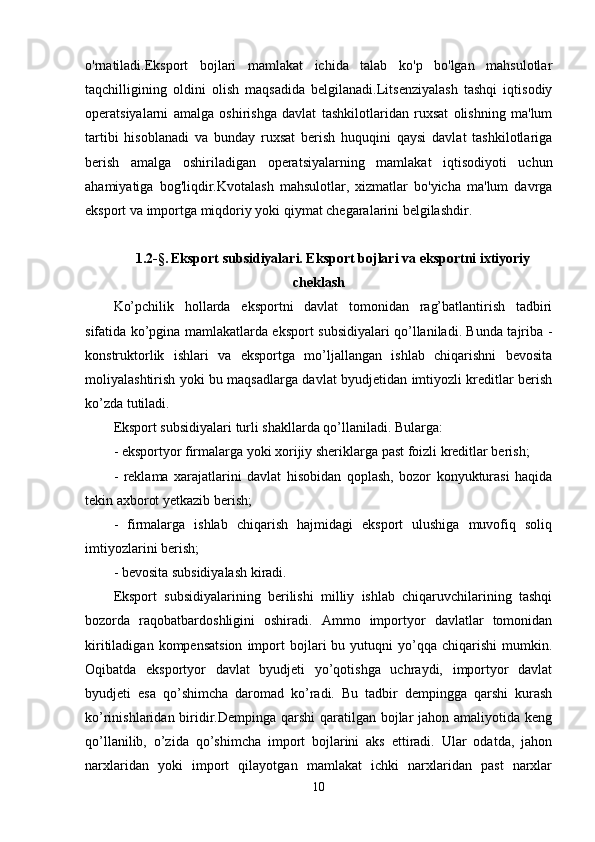 o'rnatiladi.Eksport   bojlari   mamlakat   ichida   talab   ko'p   bo'lgan   mahsulotlar
taqchilligining   oldini   olish   maqsadida   belgilanadi.Litsenziyalash   tashqi   iqtisodiy
operatsiyalarni   amalga   oshirishga   davlat   tashkilotlaridan   ruxsat   olishning   ma'lum
tartibi   hisoblanadi   va   bunday   ruxsat   berish   huquqini   qaysi   davlat   tashkilotlariga
berish   amalga   oshiriladigan   operatsiyalarning   mamlakat   iqtisodiyoti   uchun
ahamiyatiga   bog'liqdir.Kvotalash   mahsulotlar,   xizmatlar   bo'yicha   ma'lum   davrga
eksport va importga miqdoriy yoki qiymat chegaralarini belgilashdir.
1.2- § .   Eksport subsidiyalari. Eksport bojlari va eksportni ixtiyoriy
cheklash
Ko’pchilik   hollarda   eksportni   davlat   tomonidan   rag’batlantirish   tadbiri
sifatida ko’pgina mamlakatlarda eksport subsidiyalari qo’llaniladi. Bunda tajriba -
konstruktorlik   ishlari   va   eksportga   mo’ljallangan   ishlab   chiqarishni   bevosita
moliyalashtirish yoki bu maqsadlarga davlat byudjetidan imtiyozli kreditlar berish
ko’zda tutiladi.
Eksport subsidiyalari turli shakllarda qo’llaniladi. Bularga:
- eksportyor firmalarga yoki xorijiy sheriklarga past foizli kreditlar berish;
-   reklama   xarajatlarini   davlat   hisobidan   qoplash,   bozor   konyukturasi   haqida
tekin axborot yetkazib berish;
-   firmalarga   ishlab   chiqarish   hajmidagi   eksport   ulushiga   muvofiq   soliq
imtiyozlarini berish;
- bevosita subsidiyalash kiradi.
Eksport   subsidiyalarining   berilishi   milliy   ishlab   chiqaruvchilarining   tashqi
bozorda   raqobatbardoshligini   oshiradi.   Ammo   importyor   davlatlar   tomonidan
kiritiladigan   kompensatsion   import   bojlari   bu   yutuqni   yo’qqa  chiqarishi   mumkin.
Oqibatda   eksportyor   davlat   byudjeti   yo’qotishga   uchraydi,   importyor   davlat
byudjeti   esa   qo’shimcha   daromad   ko’radi.   Bu   tadbir   dempingga   qarshi   kurash
ko’rinishlaridan biridir.Dempinga qarshi  qaratilgan bojlar jahon amaliyotida keng
qo’llanilib,   o’zida   qo’shimcha   import   bojlarini   aks   ettiradi.   Ular   odatda,   jahon
narxlaridan   yoki   import   qilayotgan   mamlakat   ichki   narxlaridan   past   narxlar
10