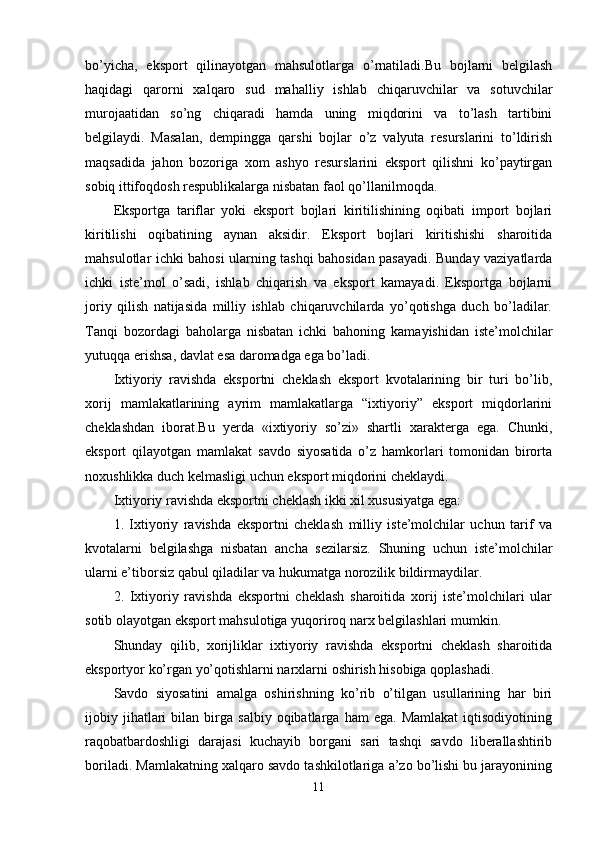 bo’yicha,   eksport   qilinayotgan   mahsulotlarga   o’rnatiladi.Bu   bojlarni   belgilash
haqidagi   qarorni   xalqaro   sud   mahalliy   ishlab   chiqaruvchilar   va   sotuvchilar
murojaatidan   so’ng   chiqaradi   hamda   uning   miqdorini   va   to’lash   tartibini
belgilaydi.   Masalan,   dempingga   qarshi   bojlar   o’z   valyuta   resurslarini   to’ldirish
maqsadida   jahon   bozoriga   xom   ashyo   resurslarini   eksport   qilishni   ko’paytirgan
sobiq ittifoqdosh respublikalarga nisbatan faol qo’llanilmoqda.
Eksportga   tariflar   yoki   eksport   bojlari   kiritilishining   oqibati   import   bojlari
kiritilishi   oqibatining   aynan   aksidir.   Eksport   bojlari   kiritishishi   sharoitida
mahsulotlar ichki bahosi ularning tashqi bahosidan pasayadi. Bunday vaziyatlarda
ichki   iste’mol   o’sadi,   ishlab   chiqarish   va   eksport   kamayadi.   Eksportga   bojlarni
joriy   qilish   natijasida   milliy   ishlab   chiqaruvchilarda   yo’qotishga   duch   bo’ladilar.
Tanqi   bozordagi   baholarga   nisbatan   ichki   bahoning   kamayishidan   iste’molchilar
yutuqqa erishsa, davlat esa daromadga ega bo’ladi.
Ixtiyoriy   ravishda   eksportni   cheklash   eksport   kvotalarining   bir   turi   bo’lib,
xorij   mamlakatlarining   ayrim   mamlakatlarga   “ixtiyoriy”   eksport   miqdorlarini
cheklashdan   iborat.Bu   yerda   «ixtiyoriy   so’zi»   shartli   xarakterga   ega.   Chunki,
eksport   qilayotgan   mamlakat   savdo   siyosatida   o’z   hamkorlari   tomonidan   birorta
noxushlikka duch kelmasligi uchun eksport miqdorini cheklaydi.
Ixtiyoriy ravishda eksportni cheklash ikki xil xususiyatga ega:
1.   Ixtiyoriy   ravishda   eksportni   cheklash   milliy   iste’molchilar   uchun   tarif   va
kvotalarni   belgilashga   nisbatan   ancha   sezilarsiz.   Shuning   uchun   iste’molchilar
ularni e’tiborsiz qabul qiladilar va hukumatga norozilik bildirmaydilar.
2.   Ixtiyoriy   ravishda   eksportni   cheklash   sharoitida   xorij   iste’molchilari   ular
sotib olayotgan eksport mahsulotiga yuqoriroq narx belgilashlari mumkin.
Shunday   qilib,   xorijliklar   ixtiyoriy   ravishda   eksportni   cheklash   sharoitida
eksportyor ko’rgan yo’qotishlarni narxlarni oshirish hisobiga qoplashadi.
Savdo   siyosatini   amalga   oshirishning   ko’rib   o’tilgan   usullarining   har   biri
ijobiy  jihatlari   bilan   birga   salbiy   oqibatlarga   ham   ega.  Mamlakat   iqtisodiyotining
raqobatbardoshligi   darajasi   kuchayib   borgani   sari   tashqi   savdo   liberallashtirib
boriladi. Mamlakatning xalqaro savdo tashkilotlariga a’zo bo’lishi bu jarayonining
11