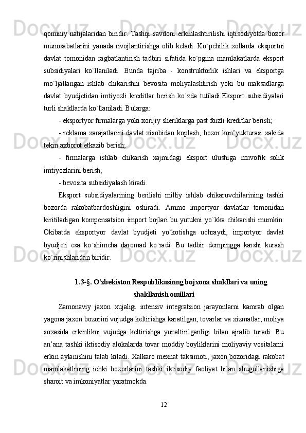 qonuniy  natijalaridan   biridir.  Tashqi   savdoni  erkinlashtirilishi   iqtisodiyotda  bozor
munosabatlarini   yanada  rivojlantirishga   olib  keladi.   Ko`pchilik  xollarda  eksportni
davlat   tomonidan   ragbatlantirish   tadbiri   sifatida   ko`pgina   mamlakatlarda   eksport
subsidiyalari   ko`llaniladi.   Bunda   tajriba   -   konstruktorlik   ishlari   va   eksportga
mo`ljallangan   ishlab   chikarishni   bevosita   moliyalashtirish   yoki   bu   maksadlarga
davlat   byudjetidan   imtiyozli   kreditlar   berish   ko`zda   tutiladi.Eksport   subsidiyalari
turli shakllarda ko`llaniladi. Bularga:
- eksportyor firmalarga yoki xorijiy sheriklarga past foizli kreditlar berish;
- reklama xarajatlarini  davlat  xisobidan koplash,  bozor  kon’yukturasi  xakida
tekin axborot etkazib berish;
-   firmalarga   ishlab   chikarish   xajmidagi   eksport   ulushiga   muvofik   solik
imtiyozlarini berish;
- bevosita subsidiyalash kiradi.
Eksport   subsidiyalarining   berilishi   milliy   ishlab   chikaruvchilarining   tashki
bozorda   rakobatbardoshligini   oshiradi.   Ammo   importyor   davlatlar   tomonidan
kiritiladigan   kompensatsion   import   bojlari   bu   yutukni   yo`kka  chikarishi   mumkin.
Okibatda   eksportyor   davlat   byudjeti   yo`kotishga   uchraydi,   importyor   davlat
byudjeti   esa   ko`shimcha   daromad   ko`radi.   Bu   tadbir   dempingga   karshi   kurash
ko`rinishlaridan biridir.
1.3- §.  O'zbekiston Respublikasinng bojxona shakllari va uning
shakllanish omillari
Zamonaviy   jaxon   xujaligi   intensiv   integratsion   jarayonlarni   kamrab   olgan
yagona jaxon bozorini vujudga keltirishga karatilgan, tovarlar va xizmatlar, moliya
soxasida   erkinlikni   vujudga   keltirishga   yunaltirilganligi   bilan   ajralib   turadi.   Bu
an’ana tashki iktisodiy alokalarda tovar moddiy boyliklarini moliyaviy vositalarni
erkin aylanishini talab kiladi. Xalkaro mexnat taksimoti, jaxon bozoridagi rakobat
mamlakatlrning   ichki   bozorlarini   tashki   iktisodiy   faoliyat   bilan   shugullanishiga
sharoit va imkoniyatlar yaratmokda.
12