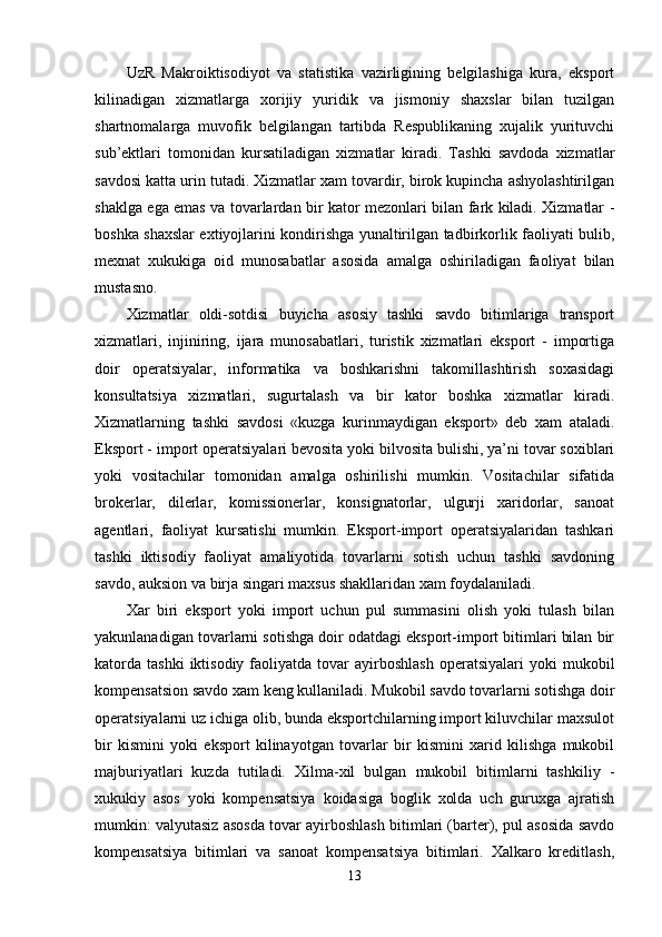 UzR   Makroiktisodiyot   va   statistika   vazirligining   belgilashiga   kura,   eksport
kilinadigan   xizmatlarga   xorijiy   yuridik   va   jismoniy   shaxslar   bilan   tuzilgan
shartnomalarga   muvofik   belgilangan   tartibda   Respublikaning   xujalik   yurituvchi
sub’ektlari   tomonidan   kursatiladigan   xizmatlar   kiradi.   Tashki   savdoda   xizmatlar
savdosi katta urin tutadi. Xizmatlar xam tovardir, birok kupincha ashyolashtirilgan
shaklga ega emas va tovarlardan bir kator mezonlari bilan fark kiladi. Xizmatlar -
boshka shaxslar extiyojlarini kondirishga yunaltirilgan tadbirkorlik faoliyati bulib,
mexnat   xukukiga   oid   munosabatlar   asosida   amalga   oshiriladigan   faoliyat   bilan
mustasno. 
Xizmatlar   oldi-sotdisi   buyicha   asosiy   tashki   savdo   bitimlariga   transport
xizmatlari,   injiniring,   ijara   munosabatlari,   turistik   xizmatlari   eksport   -   importiga
doir   operatsiyalar,   informatika   va   boshkarishni   takomillashtirish   soxasidagi
konsultatsiya   xizmatlari,   sugurtalash   va   bir   kator   boshka   xizmatlar   kiradi.
Xizmatlarning   tashki   savdosi   «kuzga   kurinmaydigan   eksport»   deb   xam   ataladi.
Eksport - import operatsiyalari bevosita yoki bilvosita bulishi, ya’ni tovar soxiblari
yoki   vositachilar   tomonidan   amalga   oshirilishi   mumkin.   Vositachilar   sifatida
brokerlar,   dilerlar,   komissionerlar,   konsignatorlar,   ulgurji   xaridorlar,   sanoat
agentlari,   faoliyat   kursatishi   mumkin.   Eksport-import   operatsiyalaridan   tashkari
tashki   iktisodiy   faoliyat   amaliyotida   tovarlarni   sotish   uchun   tashki   savdoning
savdo, auksion va birja singari maxsus shakllaridan xam foydalaniladi. 
Xar   biri   eksport   yoki   import   uchun   pul   summasini   olish   yoki   tulash   bilan
yakunlanadigan tovarlarni sotishga doir odatdagi eksport-import bitimlari bilan bir
katorda   tashki  iktisodiy  faoliyatda  tovar   ayirboshlash   operatsiyalari   yoki  mukobil
kompensatsion savdo xam keng kullaniladi. Mukobil savdo tovarlarni sotishga doir
operatsiyalarni uz ichiga olib, bunda eksportchilarning import kiluvchilar maxsulot
bir   kismini   yoki   eksport   kilinayotgan   tovarlar   bir   kismini   xarid   kilishga   mukobil
majburiyatlari   kuzda   tutiladi.   Xilma-xil   bulgan   mukobil   bitimlarni   tashkiliy   -
xukukiy   asos   yoki   kompensatsiya   koidasiga   boglik   xolda   uch   guruxga   ajratish
mumkin: valyutasiz asosda tovar ayirboshlash bitimlari (barter), pul asosida savdo
kompensatsiya   bitimlari   va   sanoat   kompensatsiya   bitimlari.   Xalkaro   kreditlash,
13