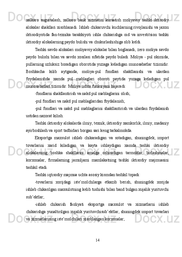 xalkaro   sugurtalash,   xalkaro   bank   xizmatini   kursatish   moliyaviy   tashki   iktisodiy
alokalar shakllari xisoblanadi. Ishlab chikaruvchi kuchlarning rivojlanishi va jaxon
iktisodiyotida   fan-texnika   tarakkiyoti   ishla   chikarishga   oid   va   investitsion   tashki
iktisodiy alokalarning paydo bulishi va chukurlashishiga olib keldi.
Tashki savdo alokalari moliyaviy alokalar bilan boglanadi, zero moliya savdo
paydo bulishi bilan va savdo xosilasi sifatida paydo buladi. Moliya - pul okimida,
pullarning uzluksiz boradigan oborotida yuzaga keladigan munosabatlar tizimidir.
Boshkacha   kilib   aytganda,   moliya-pul   fondlari   shakllanishi   va   ulardan
foydalanishda   xamda   pul   mablaglari   oboroti   paytida   yuzaga   keladigan   pul
munosabatlari tizimidir. Moliya uchta funksiyani bajaradi:
-fondlarni shakllantirish va nakd pul mablaglarini olish;
-pul fondlari va nakd pul mablaglaridan foydalanish;
-pul   fondlari   va   nakd   pul   mablaglarini   shakllantirish   va   ulardan   foydalanish
ustidan nazorat kilish.
Tashki iktisodiy alokalarda ilmiy, texnik, iktisodiy xamkorlik, ilmiy, madaniy
ayirboshlash va sport tadbirlari borgan sari keng tarkalmokda.
Eksportga   maxsulot   ishlab   chikaradigan   va   sotadigan,   shuningdek,   import
tovarlarini   xarid   kiladigan   va   kayta   ishlaydigan   xamda   tashki   iktisodiy
alokalarning   boshka   shakllarini   amalga   oshiradigan   tarmoklar,   birlashmalar,
korxonalar,   firmalarning   jamuljami   mamlakatning   tashki   iktisodiy   majmuasini
tashkil etadi.
Tashki iqtisodiy majmua uchta asosiy kismdan tashkil topadi:
-tovarlarni   xorijdagi   iste’molchilarga   etkazib   berish,   shuningdek   xorijda
ishlab chikarilgan maxsulotning kelib tushishi bilan band bulgan xujalik yurituvchi
sub’ektlar;
-ishlab   chikarish   faoliyati   eksportga   maxsulot   va   xizmatlarni   ishlab
chikarishga yunaltirilgan xujalik yurituvchisub’ektlar, shuningdek import tovarlari
va xizmatlarining iste’molchilari xisoblangan korxonalar;
14