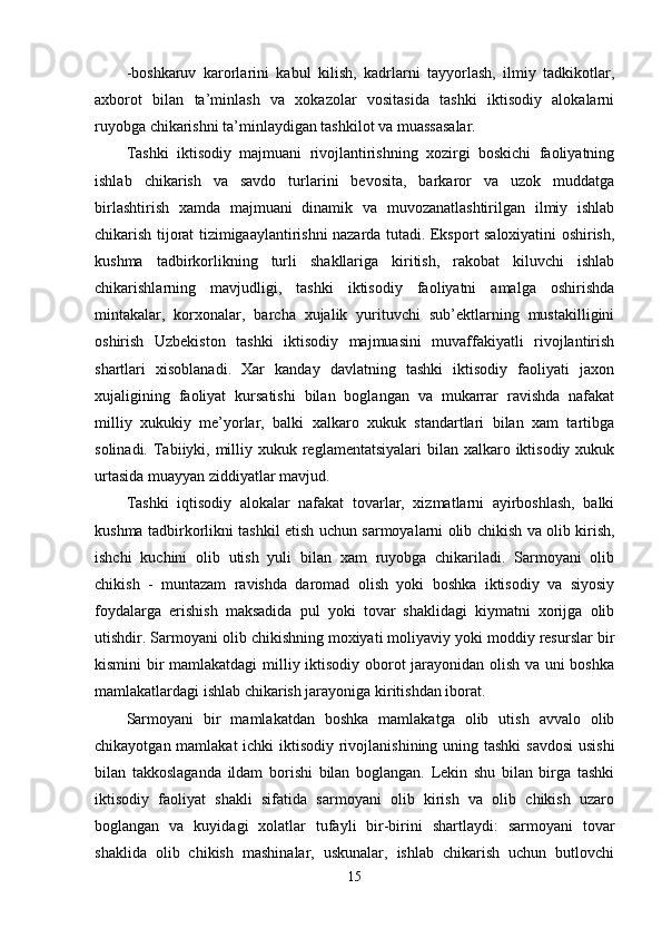 -boshkaruv   karorlarini   kabul   kilish,   kadrlarni   tayyorlash,   ilmiy   tadkikotlar,
axborot   bilan   ta’minlash   va   xokazolar   vositasida   tashki   iktisodiy   alokalarni
ruyobga chikarishni ta’minlaydigan tashkilot va muassasalar.
Tashki   iktisodiy   majmuani   rivojlantirishning   xozirgi   boskichi   faoliyatning
ishlab   chikarish   va   savdo   turlarini   bevosita,   barkaror   va   uzok   muddatga
birlashtirish   xamda   majmuani   dinamik   va   muvozanatlashtirilgan   ilmiy   ishlab
chikarish tijorat tizimigaaylantirishni nazarda tutadi. Eksport saloxiyatini oshirish,
kushma   tadbirkorlikning   turli   shakllariga   kiritish,   rakobat   kiluvchi   ishlab
chikarishlarning   mavjudligi,   tashki   iktisodiy   faoliyatni   amalga   oshirishda
mintakalar,   korxonalar,   barcha   xujalik   yurituvchi   sub’ektlarning   mustakilligini
oshirish   Uzbekiston   tashki   iktisodiy   majmuasini   muvaffakiyatli   rivojlantirish
shartlari   xisoblanadi.   Xar   kanday   davlatning   tashki   iktisodiy   faoliyati   jaxon
xujaligining   faoliyat   kursatishi   bilan   boglangan   va   mukarrar   ravishda   nafakat
milliy   xukukiy   me’yorlar,   balki   xalkaro   xukuk   standartlari   bilan   xam   tartibga
solinadi. Tabiiyki, milliy xukuk reglamentatsiyalari  bilan xalkaro iktisodiy xukuk
urtasida muayyan ziddiyatlar mavjud.
Tashki   iqtisodiy   alokalar   nafakat   tovarlar,   xizmatlarni   ayirboshlash,   balki
kushma tadbirkorlikni tashkil etish uchun sarmoyalarni olib chikish va olib kirish,
ishchi   kuchini   olib   utish   yuli   bilan   xam   ruyobga   chikariladi.   Sarmoyani   olib
chikish   -   muntazam   ravishda   daromad   olish   yoki   boshka   iktisodiy   va   siyosiy
foydalarga   erishish   maksadida   pul   yoki   tovar   shaklidagi   kiymatni   xorijga   olib
utishdir. Sarmoyani olib chikishning moxiyati moliyaviy yoki moddiy resurslar bir
kismini bir mamlakatdagi  milliy iktisodiy oborot jarayonidan olish va uni boshka
mamlakatlardagi ishlab chikarish jarayoniga kiritishdan iborat. 
Sarmoyani   bir   mamlakatdan   boshka   mamlakatga   olib   utish   avvalo   olib
chikayotgan mamlakat  ichki  iktisodiy rivojlanishining uning tashki  savdosi  usishi
bilan   takkoslaganda   ildam   borishi   bilan   boglangan.   Lekin   shu   bilan   birga   tashki
iktisodiy   faoliyat   shakli   sifatida   sarmoyani   olib   kirish   va   olib   chikish   uzaro
boglangan   va   kuyidagi   xolatlar   tufayli   bir-birini   shartlaydi:   sarmoyani   tovar
shaklida   olib   chikish   mashinalar,   uskunalar,   ishlab   chikarish   uchun   butlovchi
15 