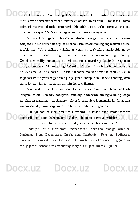 buyumlarni   etkazib   berishnianglatadi;   sarmoyani   olib   chiqish-   asosan   kreditor
mamlakatda   tovar   xaridi   uchun   takdim   etiladigan   kreditlardir.   Agar   tashki   savdo
xajmlari   kupaysa,   demak,   sarmoyani   olib   utish   usgan,   ya’ni   sarmoya   eksporti
tovarlarni xorijga olib chikishni ragbatlantirish vositasiga aylangan.
Milliy xukuk xujjatlarni davlatlararo shartnomalarga muvofik tarzda muayyan
darajada birxillashtirish xozirgi boskichda ushbu muammoning eng makbul echimi
xisoblanadi.   YA’ni   xalkaro   xukukning   koida   va   me’yorlari   amaliyotda   milliy
konun   xujjatlari   orkali   ruyobga   chikariladi.   Uzgartirish   jarayonlarining   keskinligi
Uzbekiston   milliy   konun   xujjatlarini   xalkaro   standartlarga   keltirish   jarayonida
muayyan murakkabliklarni yuzaga keltirdi. Ushbu vazifa izchillik bilan, bir necha
boskichlarda   xal   etib   borildi.   Tashki   iktisodiy   faoliyat   soxasiga   taalukli   konun
xujjatlari va me’yoriy xujjatlarning kupligini e’tiborga olib, Uzbekistonning jaxon
iktisodiy tizimiga kirishi xususiyatlarini kurib chikamiz.
Mamlakatimizda   iktisodiy   isloxotlarni   erkinlashtirish   va   chukurlashtirish
jarayoni   tashki   iktisodiy   faoliyatni   xukukiy   boshkarish   strategiyasining   uziga
xosliklarini xamda xam mintakaviy mikyosda, xam aloxida mamlakatlar darajasida
savdo-iktisodiy xamkorligining tegishli ustuvorliklarini belgilab berdi.
2000   yil   boshida   mamlakatimiz   dunyoning   38   davlati   bilan   savdo-iktisodiy
xamkorlik tugrisidagi kelishuvlarni, 35 davlat bilan esa sarmoya kiritishni
Eksportning oshishi iqtisodiy o'sishga qanday ta'sir qiladi?
Tadqiqot   Izmir   shartnomasi   mamlakatlari   doirasida   amalga   oshirildi.
Jumladan,   Eron,   Qozog‘iston,   Qirg‘iziston,   Ozarbayjon,   Pokiston,   Tojikiston,
Turkiya,   Turkmaniston   va   O‘zbekiston   birlamchi   eksport   tovarlarining   (neft   va
tabiiy gazdan tashqari) bu davlatlar iqtisodiy o‘sishiga ta’siri tahlil qilindi.
16