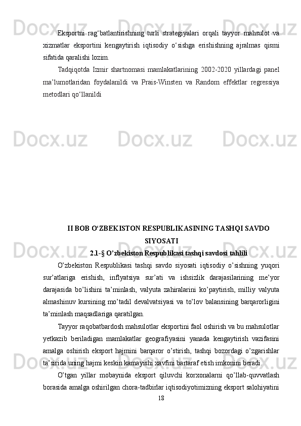 Eksportni   rag ‘ batlantirishning   turli   strategiyalari   orqali   tayyor   mahsulot   va
xizmatlar   eksportini   kengaytirish   iqtisodiy   o ‘ sishga   erishishning   ajralmas   qismi
sifatida qaralishi lozim.
Tadqiqotda   Izmir   shartnomasi   mamlakatlarining   2002-2020   yillardagi   panel
ma’lumotlaridan   foydalanildi   va   Prais-Winsten   va   Random   effektlar   regressiya
metodlari qo‘llanildi
II  BOB O‘ZBEKISTON RESPUBLIKASINING TASHQI SAVDO
SIYOSATI
2.1-§  O’zbekiston Respublikasi tashqi savdosi tahlili
O’zbekiston   Respublikasi   tashqi   savdo   siyosati   iqtisodiy   o’sishning   yuqori
sur’atlariga   erishish,   inflyatsiya   sur’ati   va   ishsizlik   darajasilarining   me’yor
darajasida   bo’lishini   ta’minlash,   valyuta   zahiralarini   ko’paytirish,   milliy   valyuta
almashinuv   kursining   mo’tadil   devalvatsiyasi   va   to’lov   balansining   barqarorligini
ta’minlash maqsadlariga qaratilgan.
Tayyor raqobatbardosh mahsulotlar eksportini faol oshirish va bu mahsulotlar
yetkazib   beriladigan   mamlakatlar   geografiyasini   yanada   kengaytirish   vazifasini
amalga   oshirish   eksport   hajmini   barqaror   o’stirish,   tashqi   bozordagi   o’zgarishlar
ta’sirida uning hajmi keskin kamayishi xavfini bartaraf etish imkonini beradi.
O’tgan   yillar   mobaynida   eksport   qiluvchi   korxonalarni   qo’llab-quvvatlash
borasida amalga oshirilgan chora-tadbirlar iqtisodiyotimizning eksport salohiyatini
18 