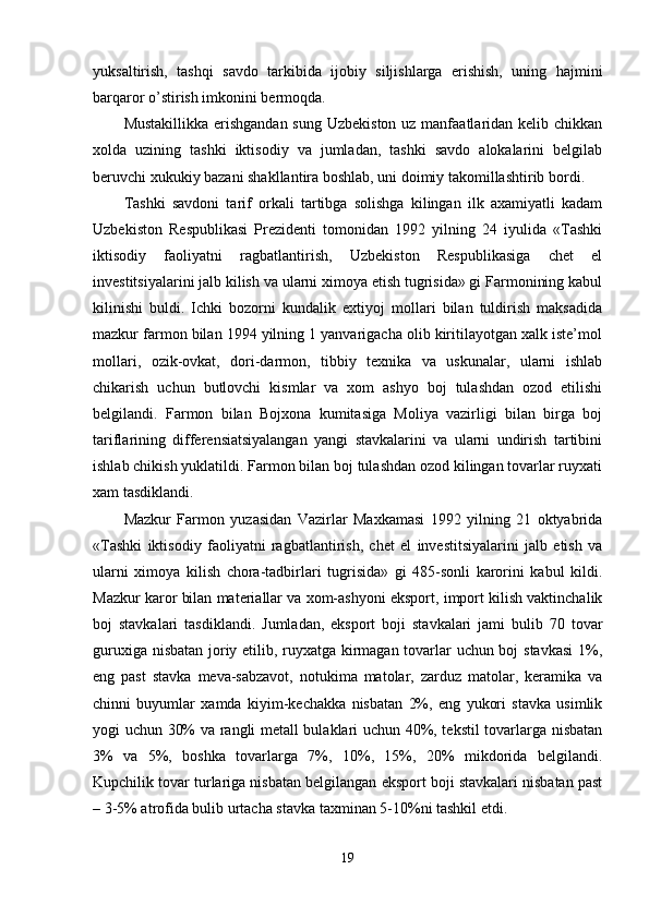 yuksaltirish,   tashqi   savdo   tarkibida   ijobiy   siljishlarga   erishish,   uning   hajmini
barqaror o’stirish imkonini bermoqda.
Mustakillikka erishgandan sung Uzbekiston uz manfaatlaridan kelib chikkan
xolda   uzining   tashki   iktisodiy   va   jumladan,   tashki   savdo   alokalarini   belgilab
beruvchi xukukiy bazani shakllantira boshlab, uni doimiy takomillashtirib bordi.
Tashki   savdoni   tarif   orkali   tartibga   solishga   kilingan   ilk   axamiyatli   kadam
Uzbekiston   Respublikasi   Prezidenti   tomonidan   1992   yilning   24   iyulida   «Tashki
iktisodiy   faoliyatni   ragbatlantirish,   Uzbekiston   Respublikasiga   chet   el
investitsiyalarini jalb kilish va ularni ximoya etish tugrisida» gi Farmonining kabul
kilinishi   buldi.   Ichki   bozorni   kundalik   extiyoj   mollari   bilan   tuldirish   maksadida
mazkur farmon bilan 1994 yilning 1 yanvarigacha olib kiritilayotgan xalk iste’mol
mollari,   ozik-ovkat,   dori-darmon,   tibbiy   texnika   va   uskunalar,   ularni   ishlab
chikarish   uchun   butlovchi   kismlar   va   xom   ashyo   boj   tulashdan   ozod   etilishi
belgilandi.   Farmon   bilan   Bojxona   kumitasiga   Moliya   vazirligi   bilan   birga   boj
tariflarining   differensiatsiyalangan   yangi   stavkalarini   va   ularni   undirish   tartibini
ishlab chikish yuklatildi. Farmon bilan boj tulashdan ozod kilingan tovarlar ruyxati
xam tasdiklandi.
Mazkur   Farmon   yuzasidan   Vazirlar   Maxkamasi   1992   yilning   21   oktyabrida
«Tashki   iktisodiy   faoliyatni   ragbatlantirish,   chet   el   investitsiyalarini   jalb   etish   va
ularni   ximoya   kilish   chora-tadbirlari   tugrisida»   gi   485-sonli   karorini   kabul   kildi.
Mazkur karor bilan materiallar va xom-ashyoni eksport, import kilish vaktinchalik
boj   stavkalari   tasdiklandi.   Jumladan,   eksport   boji   stavkalari   jami   bulib   70   tovar
guruxiga nisbatan joriy etilib, ruyxatga kirmagan tovarlar uchun boj stavkasi  1%,
eng   past   stavka   meva-sabzavot,   notukima   matolar,   zarduz   matolar,   keramika   va
chinni   buyumlar   xamda   kiyim-kechakka   nisbatan   2%,   eng   yukori   stavka   usimlik
yogi uchun 30% va rangli metall bulaklari uchun 40%, tekstil tovarlarga nisbatan
3%   va   5%,   boshka   tovarlarga   7%,   10%,   15%,   20%   mikdorida   belgilandi.
Kupchilik tovar turlariga nisbatan belgilangan eksport boji stavkalari nisbatan past
– 3-5% atrofida bulib urtacha stavka taxminan 5-10%ni tashkil etdi.
19