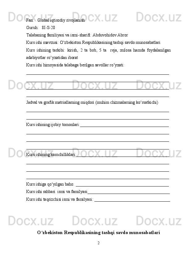 Fan:   Global iqtisodiy rivojlanish
Guruh:   8I-S-20
Talabaning familiyasi va ismi-sharifi:  Abduvohidov Abror
Kurs ishi mavzusi:  O‘zbekiston Respublikasining tashqi savdo munosabatlari  
Kurs   ishining   tarkibi:   kirish,   2   ta   bob,   5   ta     reja,   xulosa   hamda   foydalanilgan
adabiyotlar ro ‘ yxatidan iborat
Kurs ishi himoyasida talabaga berilgan savollar ro’yxati: 
__________________________________________________________________
__________________________________________________________________
__________________________________________________________________
__________________________________________________________________
Jadval va grafik matriallarning miqdori (muhim chizmalarning ko‘rsatkichi)
__________________________________________________________________
__________________________________________________________________
Kurs ishining ijobiy tomonlari:_________________________________________
__________________________________________________________________
__________________________________________________________________
__________________________________________________________________
Kurs ishining kamchilliklari:___________________________________________
__________________________________________________________________
__________________________________________________________________
__________________________________________________________________
Kurs ishiga qo‘yilgan baho: ___________________________________________
Kurs ishi rahbari  ismi va familyasi______________________________________
Kurs ishi taqrizchisi ismi va familyasi: ___________________________________
O‘zbekiston Respublikasining tashqi savdo munosabatlari
2 