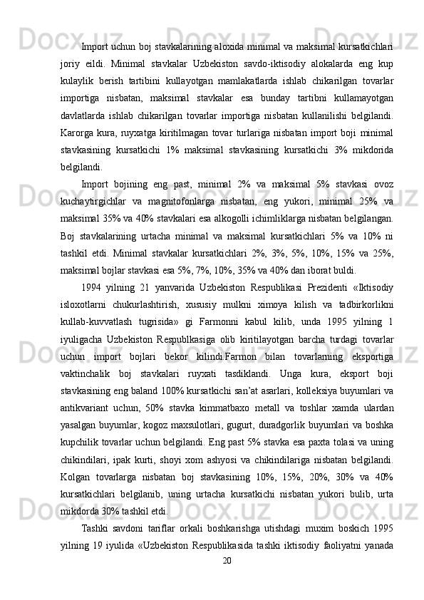 Import uchun boj stavkalarining aloxida minimal va maksimal kursatkichlari
joriy   eildi.   Minimal   stavkalar   Uzbekiston   savdo-iktisodiy   alokalarda   eng   kup
kulaylik   berish   tartibini   kullayotgan   mamlakatlarda   ishlab   chikarilgan   tovarlar
importiga   nisbatan,   maksimal   stavkalar   esa   bunday   tartibni   kullamayotgan
davlatlarda   ishlab   chikarilgan   tovarlar   importiga   nisbatan   kullanilishi   belgilandi.
Karorga   kura,   ruyxatga   kiritilmagan   tovar   turlariga   nisbatan   import   boji   minimal
stavkasining   kursatkichi   1%   maksimal   stavkasining   kursatkichi   3%   mikdorida
belgilandi.
Import   bojining   eng   past,   minimal   2%   va   maksimal   5%   stavkasi   ovoz
kuchaytirgichlar   va   magnitofonlarga   nisbatan,   eng   yukori,   minimal   25%   va
maksimal 35% va 40% stavkalari esa alkogolli ichimliklarga nisbatan belgilangan.
Boj   stavkalarining   urtacha   minimal   va   maksimal   kursatkichlari   5%   va   10%   ni
tashkil   etdi.   Minimal   stavkalar   kursatkichlari   2%,   3%,   5%,   10%,   15%   va   25%,
maksimal bojlar stavkasi esa 5%, 7%, 10%, 35% va 40% dan iborat buldi.
1994   yilning   21   yanvarida   Uzbekiston   Respublikasi   Prezidenti   «Iktisodiy
isloxotlarni   chukurlashtirish,   xususiy   mulkni   ximoya   kilish   va   tadbirkorlikni
kullab-kuvvatlash   tugrisida»   gi   Farmonni   kabul   kilib,   unda   1995   yilning   1
iyuligacha   Uzbekiston   Respublkasiga   olib   kiritilayotgan   barcha   turdagi   tovarlar
uchun   import   bojlari   bekor   kilindi.Farmon   bilan   tovarlarning   eksportiga
vaktinchalik   boj   stavkalari   ruyxati   tasdiklandi.   Unga   kura,   eksport   boji
stavkasining eng baland 100% kursatkichi san’at asarlari, kolleksiya buyumlari va
antikvariant   uchun,   50%   stavka   kimmatbaxo   metall   va   toshlar   xamda   ulardan
yasalgan buyumlar, kogoz maxsulotlari, gugurt, duradgorlik buyumlari va boshka
kupchilik tovarlar uchun belgilandi. Eng past 5% stavka esa paxta tolasi va uning
chikindilari,   ipak   kurti,   shoyi   xom   ashyosi   va   chikindilariga   nisbatan   belgilandi.
Kolgan   tovarlarga   nisbatan   boj   stavkasining   10%,   15%,   20%,   30%   va   40%
kursatkichlari   belgilanib,   uning   urtacha   kursatkichi   nisbatan   yukori   bulib,   urta
mikdorda 30% tashkil etdi.
Tashki   savdoni   tariflar   orkali   boshkarishga   utishdagi   muxim   boskich   1995
yilning   19   iyulida   «Uzbekiston   Respublikasida   tashki   iktisodiy   faoliyatni   yanada
20 