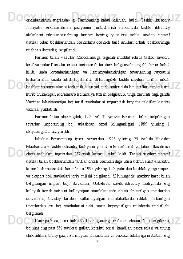 erkinlashtirish   tugrisida»   gi   Farmonning   kabul   kilinishi   buldi.   Tashki   iktisodiy
faoliyatni   erkinlashtirish   jarayonini   jonlashtirish   maksadida   tashki   iktisodiy
alokalarni   erkinlashtirishning   bundan   keyingi   yunalishi   tashki   savdoni   notarif
usullar   bilan   boshkarishdan   boskichma-boskich   tarif   usullari   orkali   boshkarishga
utishdan iboratligi belgilandi.
Farmon   bilan   Vazirlar   Maxkamasiga   tegishli   muddat   ichida   tashki   savdoni
tarif   va   notarif   usullar   orkali   boshkarish   tartibini   belgilovchi   tegishli   karor   kabul
kilib,   unda   kvotalashtirilgan   va   litsenziyalashtirilgan   tovarlarning   ruyxatini
kiskartirishni   kuzda   tutish   topshirildi.   SHuningdek,   tashki   savdoni   tariflar   orkali
boshkarish masalalarini tezkorlik bilan xal etish maksadida boj tariflari stavkalarini
kurib chikadigan idoralararo komissiya tuzish belgilanib, unga zarurati tugilganda
Vazirlar   Maxkamasiga   boj   tarifi   stavkalarini   uzgartirish   buyicha   takliflar   kiritish
vazifasi yuklatildi.
Farmon   bilan   shuningdek,   1994   yil   21   yanvar   Farmoni   bilan   belgilangan
tovarlar   importining   boj   tulashdan   ozod   kilinganligini   1995   yilning   1
oktyabrigacha uzaytirildi.
Mazkur   Farmonning   ijrosi   yuzasidan   1995   yilning   25   iyulida   Vazirlar
Maxkamasi «Tashki iktisodiy faoliyatni yanada erkinlashtirish va takomillashtirish
chora-tadbirlari   tugrisida»   287-sonli   karorni   kabul   kildi.   Tashki   savdoni   notarif
usullar bilan boshkarishdan tariflar orkali boshkarishga utish uchun shart-sharoitni
ta’minlash maksadida karor bilan 1995 yilning 1 oktyabridan boshlab yangi import
va eksport boji stavkalari joriy etilishi belgilandi. SHuningdek, mazkur karor bilan
belgilangan   import   boji   stavkalari,   Uzbekisto   savdo-iktisodiy   faoliyatida   eng
kulaylik berish tartibini  kullayotgan mamlakatlarda ishlab chikarilgan tovarlardan
undirilishi,   bunday   tartibni   kullamayotgan   mamlakatlarda   ishlab   chikarilgan
tovarlardan   esa   boj   stavkalarini   ikki   marta   kupaytirilgan   mikdorda   undirilishi
belgilandi.
Karorga  kura,  jami   bulib  97 tovar   guruxiga  nisbatan  eksport   boji   belgilanib,
bojning eng past 5% stavkasi gullar, korakul terisi, kandilar, paxta tolasi va uning
chikindilari, tabiiy gaz, neft moylari chikindilari va viskoza tolalariga nisbatan, eng
21 