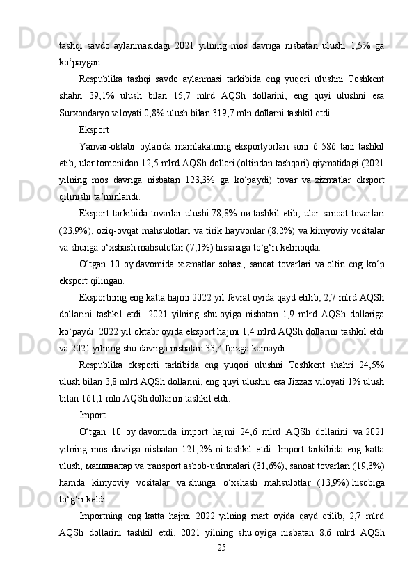 tashqi   savdo   aylanmasidagi   2021   yilning   mos   davriga   nisbatan   ulushi   1,5%   ga
ko‘paygan.
Respublika   tashqi   savdo   aylanmasi   tarkibida   eng   yuqori   ulushni   Toshkent
shahri   39,1%   ulush   bilan   15,7   mlrd   AQSh   dollarini,   eng   quyi   ulushni   esa
Surxondaryo viloyati   0,8%   ulush bilan   319,7 mln   dollarni tashkil etdi.
Eksport
Yanvar-oktabr   oylarida   mamlakatning   eksportyorlari   soni   6   586   tani   tashkil
etib, ular tomonidan 12,5 mlrd AQSh dollari (oltindan tashqari) qiymatidagi (2021
yilning   mos   davriga   nisbatan   123,3%   ga   ko‘paydi)   tovar   va   xizmatlar   eksport
qilinishi ta’minlandi.
Eksport   tarkibida   tovarlar   ulushi   78,8%   н и   tashkil   etib,   ular   sanoat   tovarlari
(23,9%),   oziq-ovqat   mahsulotlari   va   tirik   hayvonlar   (8,2%)   va   kimyoviy   vositalar
va   shunga o‘xshash mahsulotlar (7,1%) hissasiga to‘g‘ri kelmoqda.
O‘tgan   10   oy   davomida   xizmatlar   sohasi,   sanoat   tovarlari   va   oltin   eng   ko‘p
eksport qilingan.
Eksportning eng katta hajmi 2022 yil fevral oyida qayd etilib, 2,7 mlrd AQSh
dollarini   tashkil   etdi.   2021   yilning   shu   oyiga   nisbatan   1,9   mlrd   AQSh   dollariga
ko‘paydi. 2022 yil oktabr oyida eksport hajmi 1,4 mlrd AQSh dollarini tashkil etdi
va   2021 yilning shu   davriga nisbatan 33,4 foizga kamaydi.
Respublika   eksporti   tarkibida   eng   yuqori   ulushni   Toshkent   shahri   24,5%
ulush bilan   3,8 mlrd   AQSh dollarini, eng quyi ulushni esa Jizzax viloyati 1% ulush
bilan   161,1 mln   AQSh dollarini tashkil etdi.
Import
O‘tgan   10   oy   davomida   import   hajmi   24,6   mlrd   AQSh   dollarini   va   2021
yilning   mos   davriga   nisbatan   121,2%   ni   tashkil   etdi.   Import   tarkibida   eng   katta
ulush,  м ашиналар  va   transport asbob-uskunalari (31,6%), sanoat tovarlari (19,3%)
hamda   kimyoviy   vositalar   va   shunga   o‘xshash   mahsulotlar   (13,9%)   hisobiga
to‘g‘ri keldi.
Importning   eng   katta   hajmi   2022   yilning   mart   oyida   qayd   etilib,   2,7   mlrd
AQSh   dollarini   tashkil   etdi.   2021   yilning   shu   oyiga   nisbatan   8,6   mlrd   AQSh
25